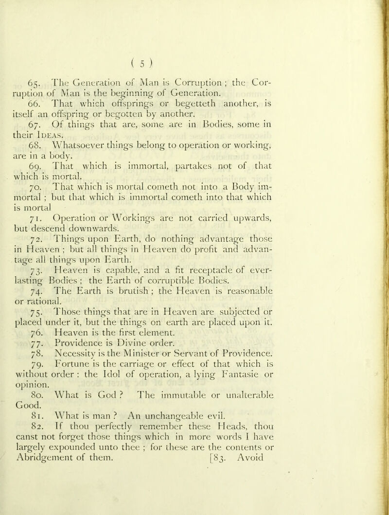 65. The Generation of I\Ian is Corruption ; the Cor- ruption of Man is the beginning of Generation. 66. That which offsprings or begetteth another, is itself an offspring or begotten by another. 67. Of things that are, some are in Bodies, some in their Ideas. 68. Whatsoever things belong to operation or working, are in a body. 69. That which is immortal, partakes not of that which is mortal. 70. That which is mortal cometh not into a Body im- mortal ; but that which is immortal cometh into that which is mortal 71. Operation or Workings are not carried upwards, but descend downwards. 72. Things upon Earth, do nothing advantage those in Heaven ; but all things in Heaven do profit and advan- tage all things upon Earth. 73. Heaven is capable, and a fit receptacle of ever- lasting Bodies ; the Earth of corruptible Bodies. 74. The Earth is brutish ; the Eleaven is reasonable or rational. 75. Those things that are in Heaven are subjected or placed under it, but the things on earth are placed upon it. 76. Heaven is the first element. 77. Providence is Divine order. 78. Necessity is the Minister or Servant of Providence. 79. P'ortune is the carriage or effect of that which is without order ; the Idol of operation, a lying PMntasie or opinion. 80. What is God ? The immutable or unalterable Good. 81. What is man ? An unchamjeable evil. 82. If thou perfectly remember these Heads, thou canst not forget those things which in more words I have largely expounded unto thee ; for these are the contents or Abridgement of them. [83. Avoid