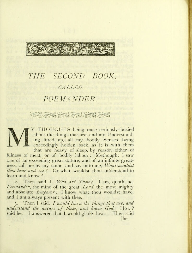 THE SECOND BOOK, CALLED POEM A NDER. My thoughts being once seriously busied about the things that are, and my Understand- ing lifted up, all my bodily Senses being exceedingly holden back, as it is with them that are heavy of sleep, by reason either of fulness of meat, or of bodily labour : Methought I saw one of an exceeding great stature, and of an infinite great- ness, call me by my name, and say unto me, W/iat wouldst thou hear and see ? Or what wouldst thou understand to learn and know ? 2. Then said I, Who art Thou ? I am, quoth he, Pocmander, the mind of the great Lord, the most mighty and absolute Emperor: I know what thou wouldst have, and I am always present with thee. 3. Then I said, I would learn the things that are, and understand the nature of them, and know God. How ? said he. I answered that I would gladly hear. Then said [he.