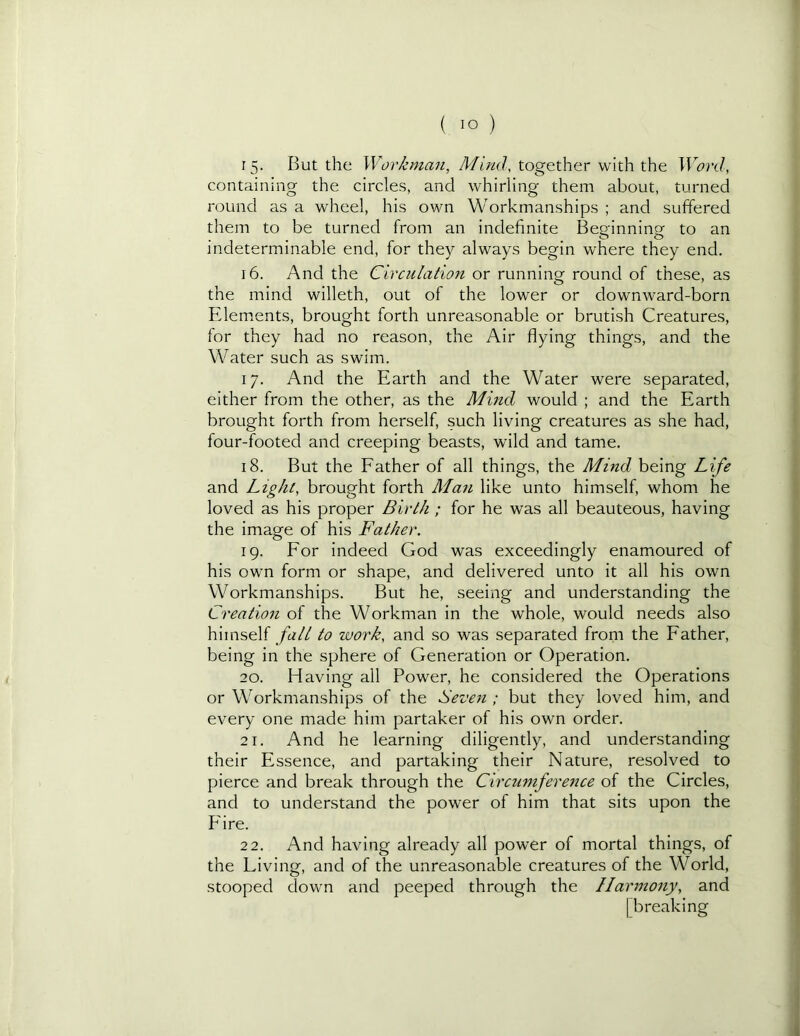 15. But the Workman, Mind, together with the Word, containing the circles, and whirling them about, turned round as a wheel, his own Workmanships ; and suffered them to be turned from an indefinite Beginning to an indeterminable end, for they always begin where they end. 16. And the Circulation or running round of these, as the mind willeth, out of the lower or downward-born Fdem.ents, brought forth unreasonable or brutish Creatures, for they had no reason, the Air flying things, and the Water such as swim. 17. And the Earth and the Water were separated, either from the other, as the Mind would ; and the Earth brought forth from herself, such living creatures as she had, four-footed and creeping beasts, wild and tame. 18. But the Father of all things, the Mind being Life and Light, brought forth Man like unto himself, whom he loved as his proper Birth; for he was all beauteous, having the image of his Father. 19. For indeed God was exceedingly enamoured of his own form or shape, and delivered unto it all his own Workmanships. But he, seeing and understanding the Creation of the Workman in the whole, would needs also himself to work, and so was separated from the Father, being in the sphere of Generation or Operation. 20. Having all Power, he considered the Operations or Workmanships of the Seven ; but they loved him, and every one made him partaker of his own order. 21. And he learning diligently, and understanding their Essence, and partaking their Nature, resolved to pierce and break through the Circumference of the Circles, and to understand the power of him that sits upon the P'ire. 22. And having already all power of mortal things, of the Living, and of the unreasonable creatures of the World, stooped down and peeped through the Harmony, and [breaking