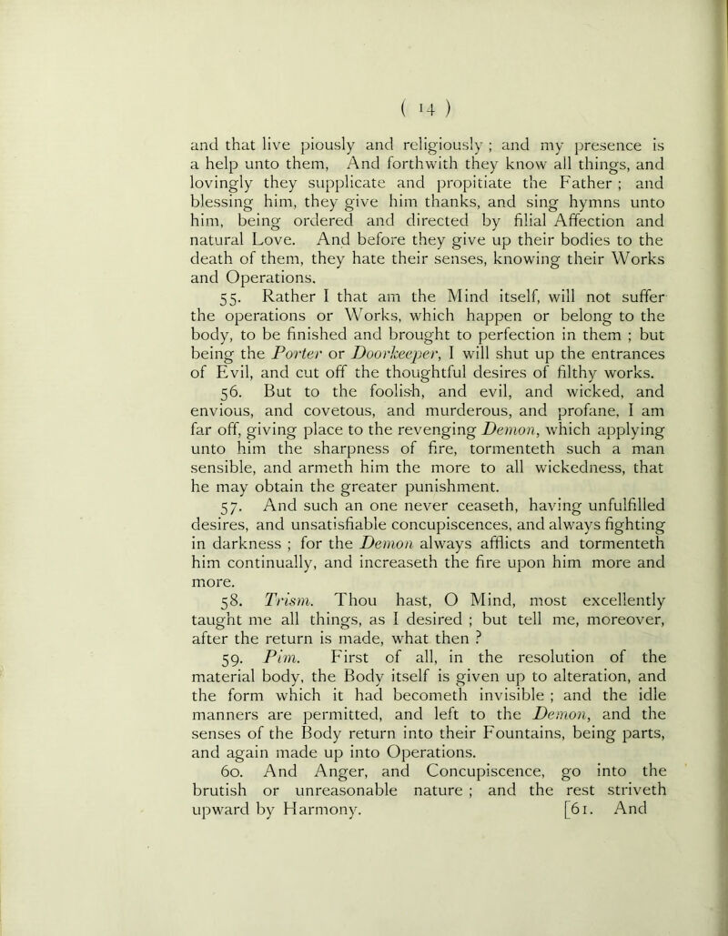 and that live piously and religiously ; and my presence is a help unto them, And forthwith they know all things, and lovingly they supplicate and propitiate the Father ; and blessing him, they give him thanks, and sing hymns unto him, being ordered and directed by filial Affection and natural Love. And before they give up their bodies to the death of them, they hate their senses, knowing their Works and Operations. 55. Rather I that am the Mind itself, will not suffer the operations or Works, which happen or belong to the body, to be finished and brought to perfection in them ; but being the Porter or Doorkeeper, I will shut up the entrances of Evil, and cut off the thoughtful desires of filthy works. 56. But to the foolis-h, and evil, and wicked, and envious, and covetous, and murderous, and profane, I am far off, giving place to the revenging Demon, which applying unto him the sharpness of fire, tormenteth such a man sensible, and armeth him the more to all wickedness, that he may obtain the greater punishment. 57. And such an one never ceaseth, having unfulfilled desires, and unsatisfiable concupiscences, and always fighting in darkness ; for the Demon always afifiicts and tormenteth him continually, and increaseth the fire upon him more and more. 58. Trism. Thou hast, O Mind, most excellently taught me all things, as I desired ; but tell me, moreover, after the return is made, what then } 59. Pirn. First of all, in the resolution of the material body, the Body itself is given up to alteration, and the form which it had becometh invisible ; anci the idle manners are permitted, and left to the Demon, and the senses of the Body return into their Fountains, being parts, and again made up into Operations. 60. And Anger, and Concupiscence, go into the brutish or unreasonable nature ; and the rest striveth upward by Harmony. [61. And