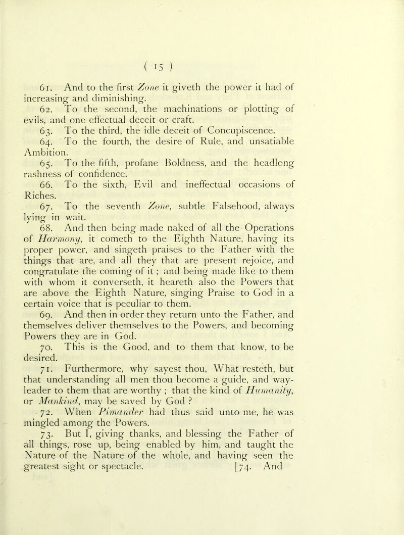 61. And to the first Zone it giveth the power it had of increasing and diminishing. 62. To the second, the machinations or plotting of evils, and one effectual deceit or craft. 63. To the third, the idle deceit of Concupiscence. 64. To the fourth, the desire of Rule, and unsatiable Ambition. 65. To the fifth, profane Boldness, and the headlong rashness of confidence. 66. To the sixth. Evil and ineffectual occasions of Riches. 67. To the seventh Zone, subtle Falsehood, always lying in wait. 68. And then being made naked of all the Operations of Harmony, it cometh to the Eighth Nature, having its proper power, and singeth praises to the Father with the things that are, and all they that are present rejoice, and congratulate the coming of it; and being made like to them with whom it converseth, it heareth also the Powers that are above the Eighth Nature, singing Praise to God in a certain voice that is peculiar to them. 69. And then in order they return unto the Father, and themselves deliver themselves to the Powers, and becoming Powers they are in God. 70. This is the Good, and to them that know, to be desired. 71. Furthermore, why sayest thou. What resteth, but that understanding all men thou become a guide, and way- leader to them that are worthy ; that the kind of Humanity, or Mankind, may be saved by God } 72. When Fimander had thus said unto me, he was mingled among the Powers. 73. But I, giving thanks, and blessing the Father of all things, rose up, being enabled by him, and taught the Nature of the Nature of the whole, and having seen the greatest sight or spectacle. [74. And