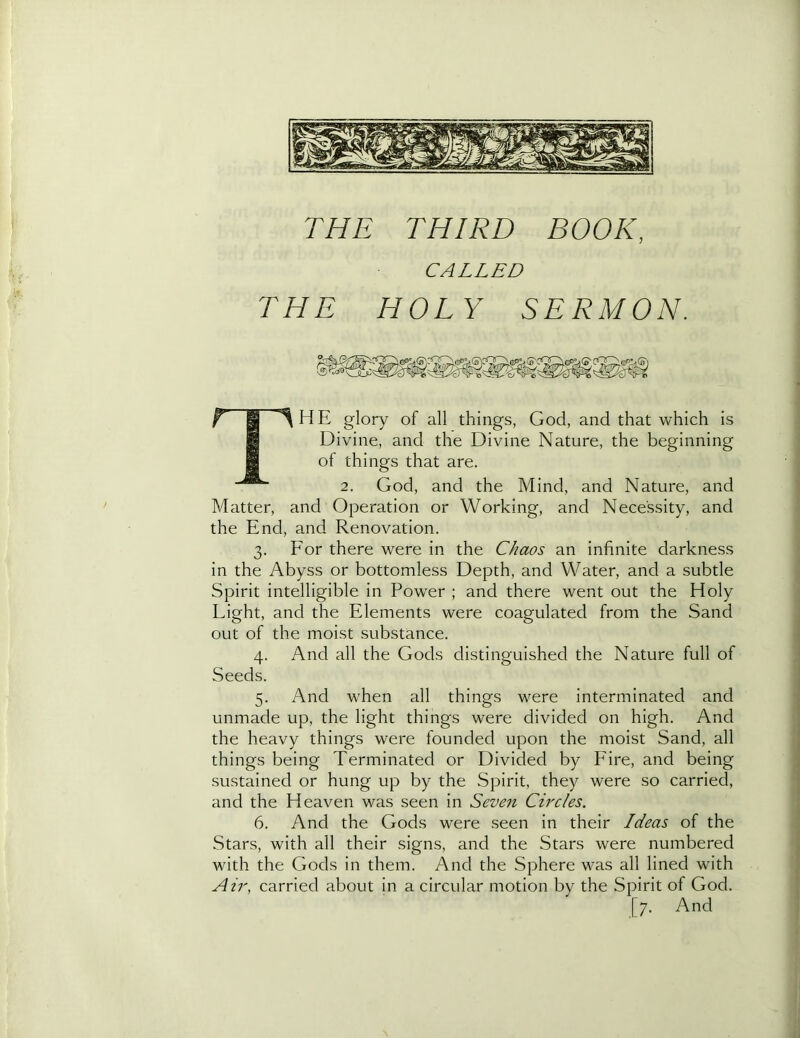 CALLED THE HOLY SERMON. ^ P ^HE glory of all things, God, and that which is H Divine, and the Divine Nature, the beginning 9 of things that are. 2. God, and the Mind, and Nature, and Matter, and Operation or Working, and Necessity, and the End, and Renovation. 3. Eor there were in the Chaos an infinite darkness in the Abyss or bottomless Depth, and Water, and a subtle Spirit intelligible in Power ; and there went out the Holy Light, and the Elements were coagulated from the Sand out of the moist substance. 4. And all the Gods distinguished the Nature full of Seeds. 5. And when all things were interminated and unmade up, the light things were divided on high. And the heavy things were founded upon the moist Sand, all things being Terminated or Divided by Fire, and being sustained or hung up by the Spirit, they were so carried, and the Heaven was seen in Seven Circles, 6. And the Gods were seen in their Ideas of the Stars, with all their signs, and the Stars were numbered Avith the Gods in them. And the Sphere was all lined with Air, carried about in a circular motion by the Spirit of God. [7. And