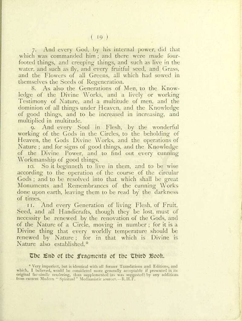 /. And every God, by his internal power, did that which v/as commanded him ; and there were made four- footed things, and creeping things, and such as live in the v/ater, and such as ily, and every fruitful seed, and Grass, and the Flowers of all Greens, all which had sowed in themselves the Seeds of Regeneration. 8. As also the Generations of Men, to the Know- ledge of the Divine Works, and a lively or working Testimony of Nature, and a multitude of men, and the dominion of all things under Heaven, and the Knowledge of good things, and to be increased in increasing, and multiplied in multitude. 9. And every Soul in Flesh, by the wonderful working of the Gods in the Circles, to the beholding of H eaven, the Gods Divine Works, and the operations of Nature ; and for signs of good things, and the Knowledge of the Divine Power, and to find out every cunning Workmanship of good things. 10. So it beginneth to live in them, and to be wise according to the operation of the course of the circular Gods ; and to be resolved into that which shall be great Monuments and Remembrances of the cunning Works done upon earth, leaving them to be read by the darkness of times. And every Generation of living Flesh, of Fruit, 11. Seed, and ail Handicrafts, though they be lost, must of necessity be renewed by the renovation of the Gods, and of the Nature of a Circle, moving in number ; for it is a Divine thing that every worldly temperature should be renewed by Nature ; for in that which is Divine is Nature also established.' Xlbe i£n& of tbe jfratjmcnts of tbe XTbirb Boob. * Very imperfect, but is identical with all former Translations and Editions, and which, I believed, would be considered more generally acceptable if presented in its original fac-simile rendering, than supplemented (as was suggested) by any additions from current Modern “ .Spiritual’’ IMediuinistic sources.—R.II.F.