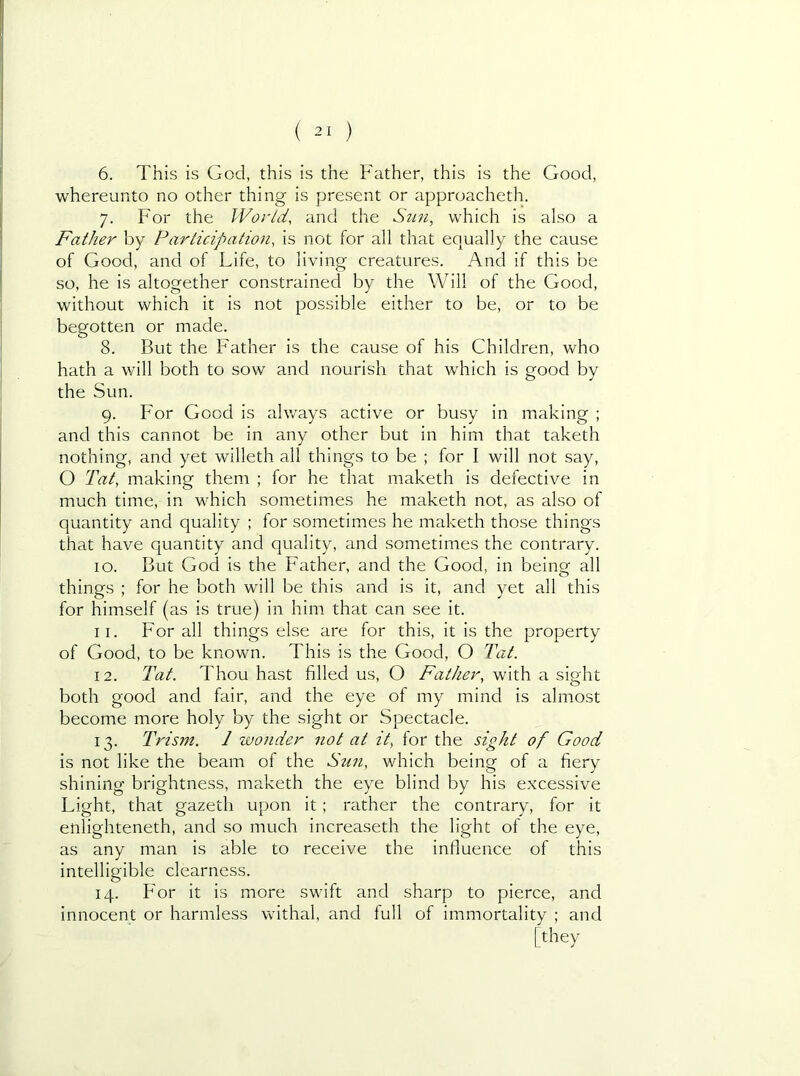 6. This is God, this is the Father, this is the Good, whereunto no other thing is present or approacheth. 7. For the World, and the Sun, which is also a Father by Participation, is not for all that equally the cause of Good, and of Life, to living creatures. And if this be so, he is altogether constrained by the Will of the Good, without which it is not possible either to be, or to be begotten or made. 8. But the Father is the cause of his Children, who hath a will both to sow and nourish that which is good by the Sun. 9. For Good is always active or busy in making ; and this cannot be in any other but in him that taketh nothing, and yet willeth all things to be ; for I will not say, O Tat, making them ; for he that maketh is defective in much time, in which sometimes he maketh not, as also of quantity and quality ; for sometimes he maketh those things that have quantity and quality, and sometimes the contrary. 10. But God is the Father, and the Good, in being all things ; for he both will be this and is it, and yet all this for himself (as is true) in him that can see it. 11. For all things else are for this, it is the property of Good, to be known. This is the Good, O Tat. 12. Tat. Thou hast filled us, O Father, with a sight both good and fair, and the eye of my mind is almost become more holy by the sight or Spectacle. 13. Trism. 1 wonder not at it, for the sight of Good is not like the beam of the Sun, which being of a fiery shining brightness, maketh the eye blind by his excessive Light, that gazeth upon it; rather the contrary, for it enlighteneth, and so much increaseth the light of the eye, as any man is able to receive the influence of this intelligible clearness. 14. Bor it is more swift and sharp to pierce, and innocent or harmless withal, and full of immortality ; and [ they