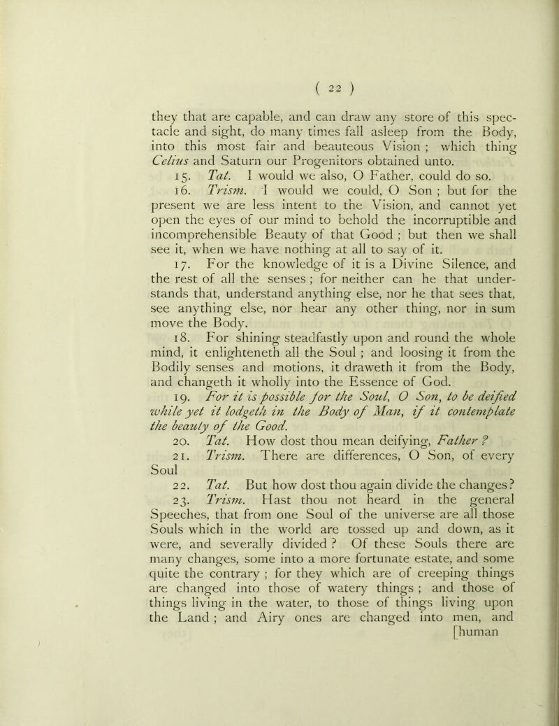 they that are capable, and can draw any store of this spec- tacle and sight, do many times fall asleep from the Body, into this most fair and beauteous Vision ; which thing Celius and Saturn our Progenitors obtained unto. 15. Tat. I would we also, O Father, could do so. 16. Trism. I would we could, O Son ; but for the present we are less intent to the Vision, and cannot yet open the eyes of our mind to behold the incorruptible and incomprehensible Beauty of that Good ; but then we shall see it, when we have nothing at all to say of it. 17. For the knowledge of it is a Divine Silence, and the rest of all the senses ; for neither can he that under- stands that, understand anything else, nor he that sees that, see anything else, nor hear any other thing, nor in sum move the Body. 18. For shining steadfastly upon and round the whole mind, it enlighteneth all the Soul ; and loosing it from the Bodily senses and motions, it draweth it from the Body, and changeth it wholly into the Essence of God. 19. For it is possible for the Soul, O Son, to be deified zvhile yet it lodgetli in the Body of Man, if it contemplate the beauty of the Good. 20. Tat. How dost thou mean deifying. Father ? 21. Trism. There are differences, O Son, of every Soul 22. Tat. But how dost thou again divide the changes? 23. Trism. Hast thou not heard in the general Speeches, that from one Soul of the universe are all those Souls which in the world are tossed up and down, as it were, and severally divided ? Of these Souls there are many changes, some into a more fortunate estate, and some quite the contrary ; for they which are of creeping things are changed into those of watery things ; and those of things living in the water, to those of things living upon the Land ; and Airy ones are changed into men, and [human