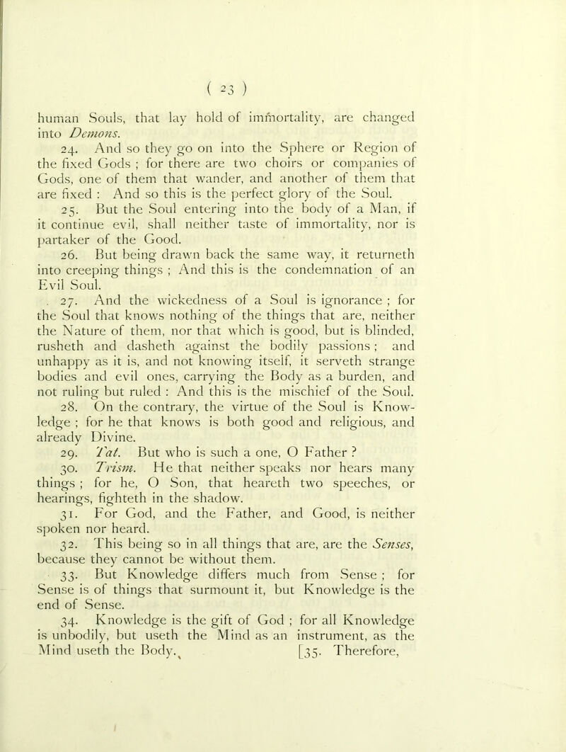 human Souls, that lay hold of immortality, are changed into Demons. 24. And so they go on into the Sphere or Region of the fixed Gods ; for there are two choirs or companies of Gods, one of them that wander, and another of them that are fixed : And so this is the perfect glory of the Soul. 25. But the Soul entering into the body of a Man, if it continue evil, shall neither taste of immortality, nor is partaker of the Good. 26. But being drawn back the same way, it returneth into creeping things ; And this is the condemnation of an Evil Soul. . 27. And the wickedness of a Soul is ignorance ; for the Soul that knows nothing of the things that are, neither the Nature of them, nor that which is good, but is blinded, rusheth and dasheth against the bodily passions; and unhappy as it is, and not knowing itself, it serveth strange bodies and evil ones, carrying the Body as a burden, and not ruling but ruled : And this is the mischief of the Soul. 28. On the contrary, the virtue of the Soul is Know- ledge ; for he that knows is both good and religious, and already Divine. 29. Tat. But who is such a one, O Father ? 30. Trism. He that neither speaks nor hears many things ; for he, O Son, that heareth two speeches, or hearings, fighteth in the shadow. 31. For God, and the Father, and Good, is neither spoken nor heard. 32. This being so in all things that are, are the Senses, because they cannot be without them. 33. But Knowledge differs much from Sense ; for Sense is of things that surmount it, but Knowledge is the end of Sense. 34. Knowledge is the gift of God ; for all Knowledge is unbodily, but useth the Mind as an instrument, as the Mind useth the Body.^ [35. Therefore,