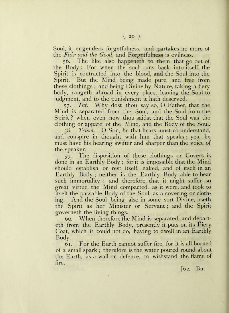 Soul, it engenders forgetfulness, and partakes no more of the Fair and the Good, and Forgetfulness is evilness, 56. The like also happeneth to them that go out of the Body: For when the soul runs back into itself, the Spirit is contracted into the blood, and the Soul into the Spirit. But the Mind being made pure, and free from these clothings ; and being Divine by Nature, taking a fiery body, rangeth abroad in every place, leaving the Soul to judgment, and to the punishment it hath deserved. 57. Tat. Why dost thou say so, O Father, that the Mind is separated from the Soul, and the Soul from the Spirit ? when even now thou saidst that the Soul was the clothing or apparel of the Mind, and the Body of the Soul. 58. Trism. O Son, he that hears must co-understand, and conspire in thought with him that speaks ; yea, he must have his hearing swifter and sharper than the voice of the speaker, 59. The disposition of these clothings or Covers is done in an Earthly Body ; for it is impossible that the Mind should establish or rest itself, naked, and of itself in an Earthly Body ; neither is the Earthly Body able to bear such immortality : and therefore, that it might suffer so great virtue, the Mind compacted, as it were, and took to itself the passable Body of the Soul, as a covering or cloth- ing. And the Soul being also in some sort Divine, useth the Spirit as her Minister or Servant ; and the Spirit governeth the living things. 60. When therefore the Mind is separated, and depart- eth from the Earthly Body, presently it puts on its Fiery Coat, which it could not do, having to dwell in an Earthly Body. 61. For the Earth cannot suffer fire, for it is all burned of a small spark ; therefore is the water poured round about the Earth, as a wall or defence, to withstand the flame of fire. [62. But