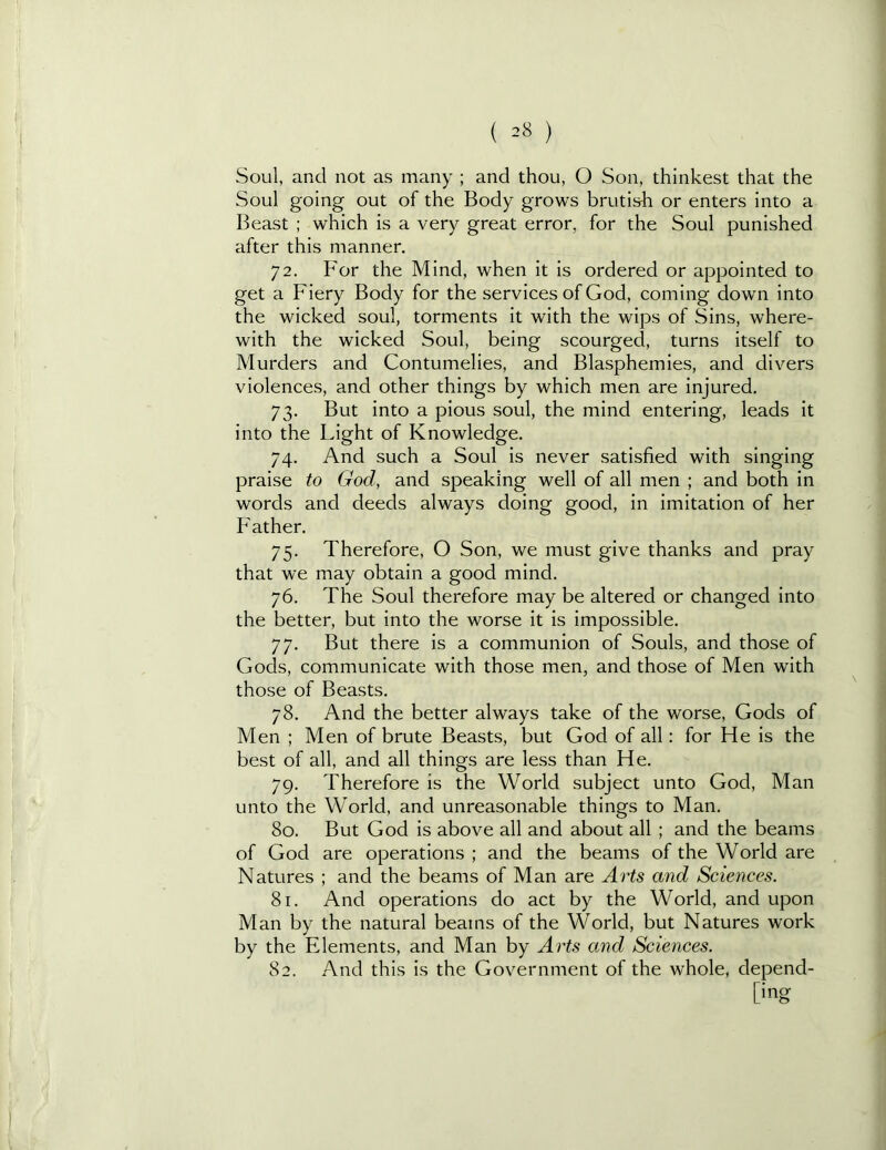 ( =8 ) Soul, and not as many ; and thou, O Son, thinkest that the Soul going out of the Body grows brutish or enters into a Beast ; which is a very great error, for the Soul punished after this manner. 72. For the Mind, when it is ordered or appointed to get a Fiery Body for the services of God, coming down into the wicked soul, torments it with the wips of Sins, where- with the wicked Soul, being scourged, turns itself to Murders and Contumelies, and Blasphemies, and divers violences, and other things by which men are injured. 73. But into a pious soul, the mind entering, leads it into the Light of Knowledge. 74. And such a Soul is never satisfied with singing praise to God, and speaking well of all men ; and both in words and deeds always doing good, in imitation of her Father. 75. Therefore, O Son, we must give thanks and pray that we may obtain a good mind. 76. The Soul therefore may be altered or changed into the better, but into the worse it is impossible. 77. But there is a communion of Souls, and those of Gods, communicate with those men, and those of Men with those of Beasts. 78. And the better always take of the worse, Gods of Men ; Men of brute Beasts, but God of all: for He is the best of all, and all things are less than He. 79. Therefore is the World subject unto God, Man unto the World, and unreasonable things to Man. 80. But God is above all and about all ; and the beams of God are operations ; and the beams of the World are Natures ; and the beams of Man are Arts and Sciences. 81. And operations do act by the World, and upon Man by the natural beams of the World, but Natures work by the Elements, and Man by Arts and Sciences. 82. And this is the Government of the whole, depend- [ing