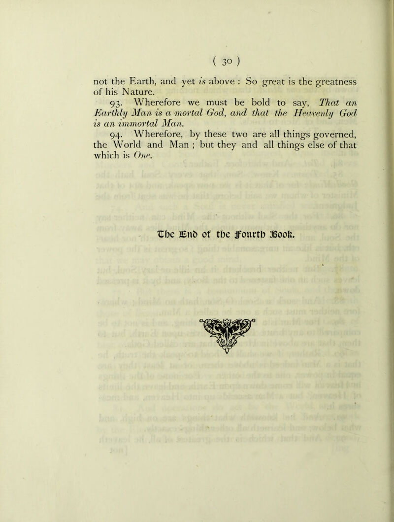 not the Earth, and yet is above ; So great is the greatness of his Nature. 93. Wherefore we must be bold to say, That an Earthly Man is a mortal God, and that the Heavenly God is an immortal Man. 94. Wherefore, by these two are all things governed, the World and Man ; but they and all things else of that which is One. 'Jibe Enb of tbe jfourtb Boob.