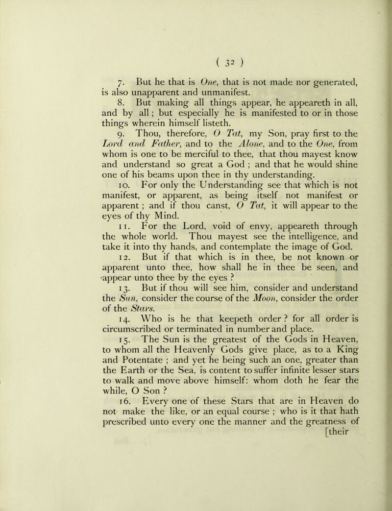 7- But he that is One, that is not made nor generated, is also unapparent and unmanifest. 8. But making all things appear, he appeareth in all, and by all; but especially he is manifested to or in those things wherein himself listeth. 9. Thou, therefore, 0 Tat, my Son, pray first to the Lord and Father, and to the Alone, and to the One, from whom is one to be merciful to thee, that thou mayest know and understand so great a God ; and that he would shine one of his beams upon thee in thy understanding. 10. For only the Understanding see that which is not manifest, or apparent, as being itself not manifest or apparent ; and if thou canst, O Tat, it will appear to the eyes of thy Mind. 11. For the Lord, void of envy, appeareth through the whole world. Thou mayest see the intelligence, and take it into thy hands, and contemplate the image of God. 12. But if that which is in thee, be not known or apparent unto thee, how shall he in thee be seen, and 'appear unto thee by the eyes ? 13. But if thou will see him, consider and understand the Sun, consider the course of the Moon, consider the order of the Stars. 14. Who is he that keepeth order ? for all order is circumscribed or terminated in number and place. 15. The Sun is the greatest of the Gods in Heaven, to whom all the Heavenly Gods give place, as to a King and Potentate ; and yet he being such an one, greater than the Earth or the Sea, is content to suffer infinite lesser stars to walk and move above himself: whom doth he fear the while, O Son ? 16. Every one of these Stars that are in Heaven do not make the like, or an equal course ; who is it that hath prescribed unto every one the manner and the greatness of [their