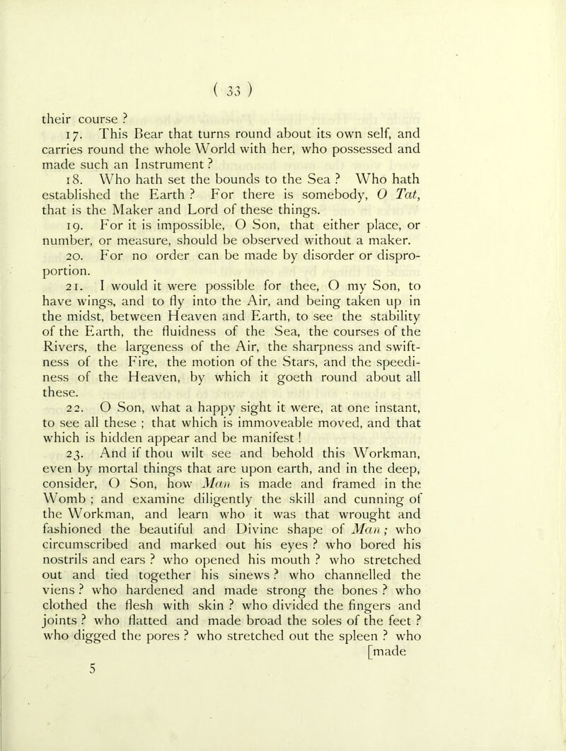 their course ? 17. This Bear that turns round about its own self, and carries round the whole World with her, who possessed and made such an Instrument ? 18. Who hath set the bounds to the Sea ? Who hath established the Earth ? For there is somebody, O Tat, that is the Maker and Lord of these things. 19. For it is impossible, O Son, that either place, or number, or measure, should be observed without a maker. 20. For no order can be made by disorder or dispro- portion. 21. I would it were possible for thee, O my Son, to have wings, and to fly into the Air, and being taken up in the midst, between Heaven and Earth, to see the stability of the Earth, the fluidness of the Sea, the courses of the Rivers, the largeness of the Air, the sharpness and swift- ness of the Fire, the motion of the Stars, and the speedi- ness of the Heaven, by which it goeth round about all these. 22. O Son, what a happy sight it were, at one instant, to see all these ; that which is immoveable moved, and that which is hidden appear and be manifest! 23. And if thou wilt see and behold this Workman, even by mortal things that are upon earth, and in the deep, consider, O Son, how Man is made and framed in the Womb ; and examine diligently the skill and cunning of the Workman, and learn who it was that wrought and fashioned the beautiful and Divine shape of Man; who circumscribed and marked out his eyes } who bored his nostrils and ears ? who opened his mouth ? who stretched out and tied together his sinews ? who channelled the viens } who hardened and made strong the bones ? who clothed the flesh with skin ? who divided the fingers and joints ? who flatted and made broad the soles of the feet ? who digged the pores ? who stretched out the spleen ? who [made 5
