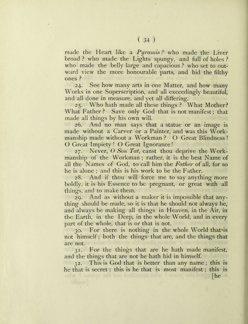 made the Heart like a Pyramisf who made the Liver broad ? who made the Lights spungy, and full of holes ? who made the belly large and capacious ? who set to out- ward view the more honourable parts, and hid the filthy ones ? 24. See how many arts in one Matter, and how many Works in one Superscription, and all exceedingly beautiful, and all done in measure, and yet all differing. 25. Who hath made all these things ? What Mother? V\'^hat Father? Save only God that is not manifest; that made all things by his own will. 26. And no man says that a statue or an image is made without a Carver or a Painter, and was this Work- manship made without a Workman ? O Great Blindness ! O Great Impiety ! O Great Ignorance! 27. Never, 0 Son Tat, canst thou deprive the Work- manship of the Workman ; rather, it is the best Name of all the Names of God, to call him the Father of all, for so he Is alone ; and this is his work to be the Father. 28. And if thou will force me to say anything more boldly, it is his Essence to be pregnant, or great with all things, and to make them. 29. And as without a maker It is impossible that any- thing should be made, so it is that he should not always be, and always be making all things in Heaven, in the Air, in the Earth, In the Deep, in the whole World, and in every part of the whole, that is or that is not. 30. Eor there is nothing in the whole World that’is not himself ; both the things that are, and the things that are not. 31. P'or the things that are he hath made manifest, and the things that are not he hath hid in himself. 32. This is God that is better than any name ; this is he that is secret ; this is he that is most manifest ; this is [he