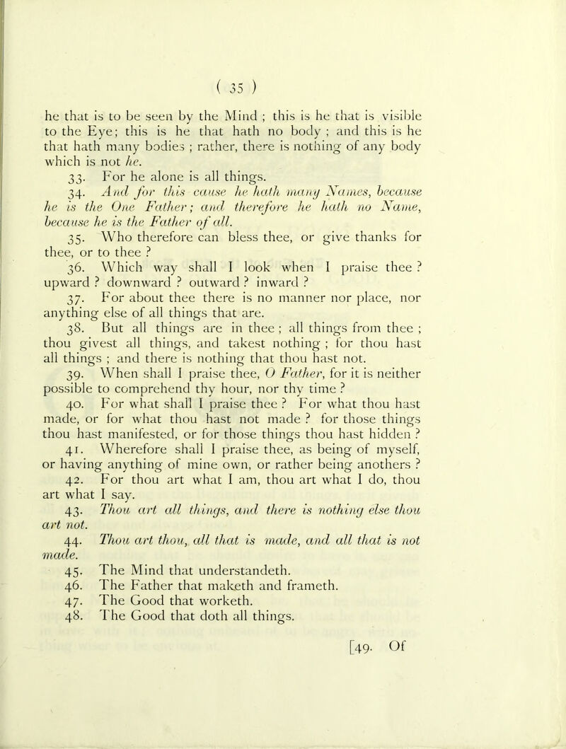 he that is to be seen by the Mind ; this is he that is visible to the Eye; this is he that hath no body ; and this is he that hath many bodies ; rather, there is nothing of any body which is not he. 33. For he alone is all things. 34. And for this cause he hath many Names, because he is the One Father; and therefore he hath no Name, because he is the Father of all. 35. Who therefore can bless thee, or give thanks for thee, or to thee ^ 36. Which way shall I look when I praise thee 1 upward } downward } outward } inward ? 37. For about thee there is no manner nor place, nor anything else of all things that are. 38. But all things are in thee ; all things from thee ; thou givest all things, and takest nothing ; for thou hast all things ; and there is nothing that thou hast not. 39. When shall 1 praise thee, 0 Father, for it is neither possible to comprehend thy hour, nor thy time ? 40. For what shall I praise thee For what thou hast made, or for what thou hast not made for those things thou hast manifested, or for those things thou hast hidden } 41. Wherefore shall 1 praise thee, as being of myself, or having anything of mine own, or rather being anothers ? 42. For thou art what I am, thou art what I do, thou art what I say. 43. Thou art cdl things, and there is nothing else thou art not. 44. Thou art thou, all that is made, and all that is not made. 45. The Mind that understandeth. 46. The Father that maketh and frameth. 47. The Good that worketh. 48. The Good that doth all things. [49. Of