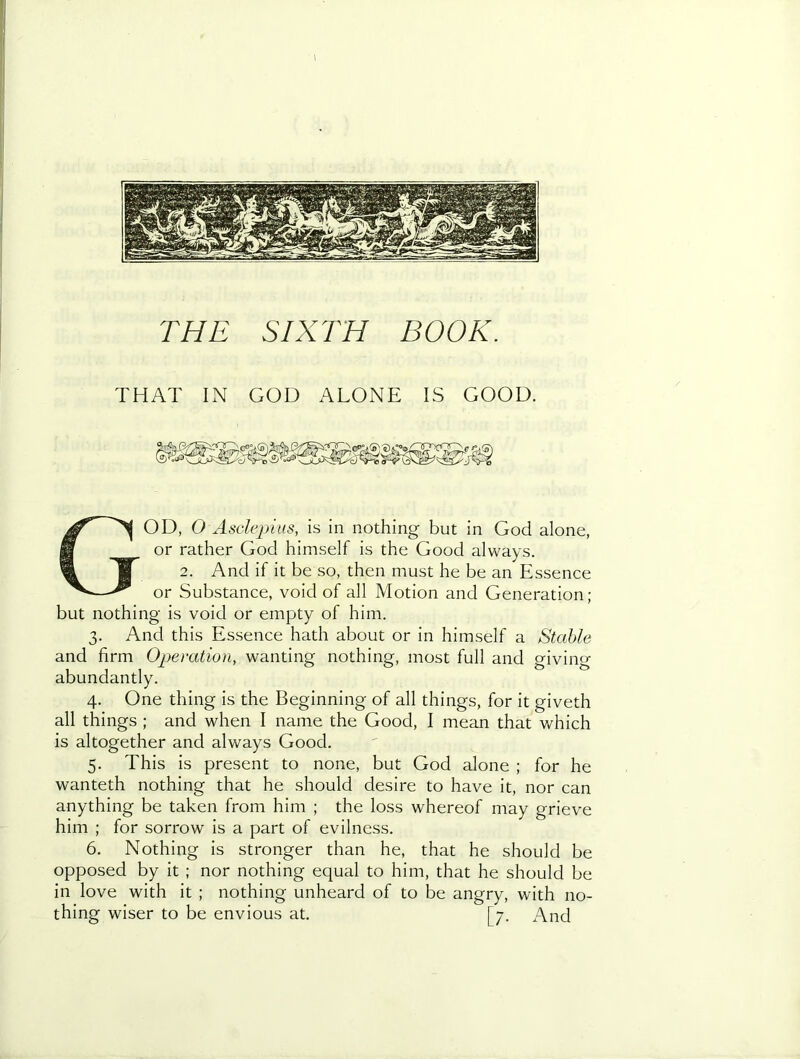 I THE SIXTH BOOK. THAT IN GOD ALONE IS GOOD. God, O Asdepitis, is in nothing but in God alone, or rather God himself is the Good always. 2. And if it be so, then must he be an Essence or Substance, void of all Motion and Generation; but nothing is void or empty of him. 3. And this Essence hath about or in himself a Stable and firm Operation, wanting nothing, most full and giving abundantly. 4. One thing is the Beginning of all things, for it giveth all things ; and when I name the Good, I mean that Vv^hich is altogether and always Good. 5. This is present to none, but God alone ; for he wanteth nothing that he should desire to have it, nor can anything be taken from him ; the loss whereof may grieve him ; for sorrow is a part of evilness. 6. Nothing is stronger than he, that he should be opposed by it ; nor nothing equal to him, that he should be in love with it ; nothing unheard of to be angry, with no- thing wiser to be envious at. [7. And