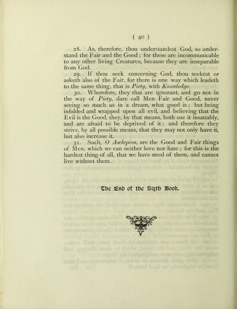 2 8. As, therefore, thou understandest God, so under- stand the Fair and the Good ; for these are incommunicable to any other living Creatures, because they are inseparable from God. 29. If thou seek concerning God, thou seekest or asketh also of the Fair, for there is one way which leadeth to the same thing, that is Piety, with Knowledge. 30. Wherefore, they that are ignorant, and go not in the way of Piety, dare call Men Fair and Good, never seeing so much as in a dream, what good is ; but being infolded and wrapped upon all evil, and believing that the Evil is the Good, they, by that means, both use it insatiably, and are afraid to be deprived of it; and therefore they strive, by all possible means, that they may not only have it, but also increase it. 31. Such, O Asclepius, are the Good and Fair things of Men, which we can neither love nor hate ; for this is the hardest thing of all, that we have need of them, and cannot live without them. Ube of tbe Sijtb Book.