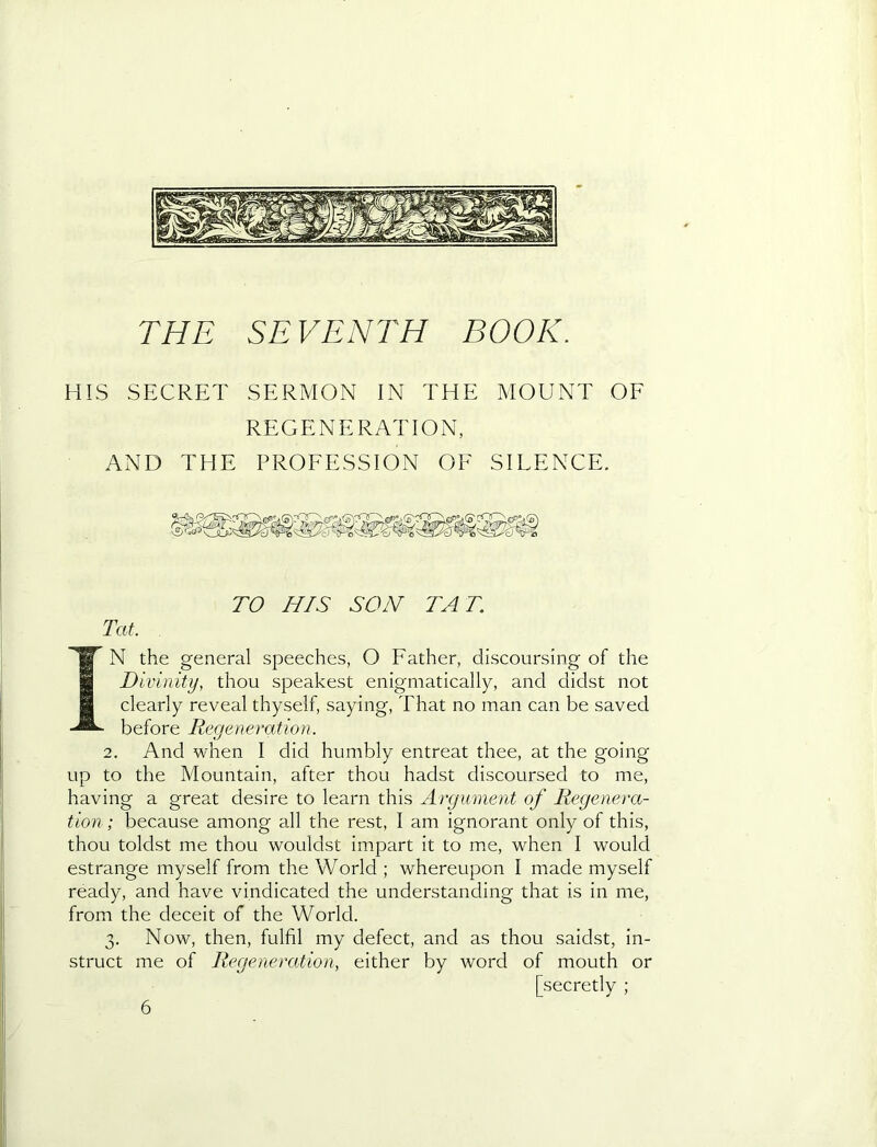 THE SEVENTH BOOK. HIS SECRET SERMON IN THE MOUNT OF REGENERATION, AND THE PROFESSION OF SIEENCE. TO HIS SON TAT. Tat. IN the general speeches, O Father, discoursing of the Divinity, thou speakest enigmatically, and didst not clearly reveal thyself, saying. That no man can be saved before Regeneration. 2. And when I did humbly entreat thee, at the going up to the Mountain, after thou hadst discoursed to me, having a great desire to learn this Argument of Regenera- tion ; because among all the rest, I am ignorant only of this, thou toldst me thou wouldst impart it to me, when I would estrange myself from the World ; whereupon I made myself ready, and have vindicated the understanding that is in me, from the deceit of the World. 3. Now, then, fulfil my defect, and as thou saidst, in- struct me of Regeneration, either by word of mouth or [secretly ; 6