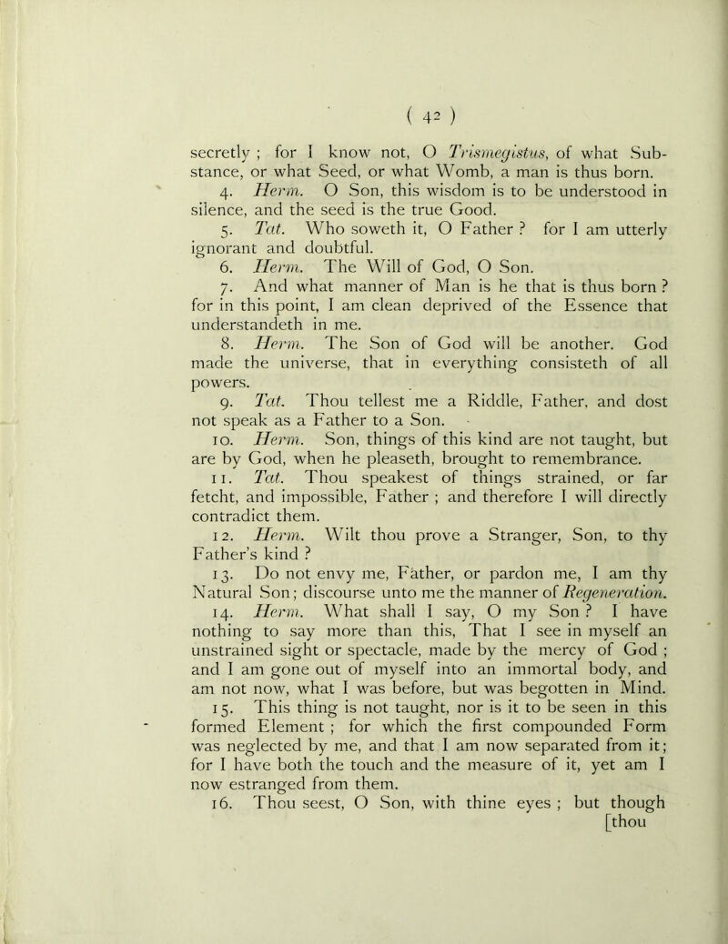 secretly ; for I know not, O Tnsmeglstus, of what Sub- stance, or what Seed, or what Womb, a man is thus born. 4. Herm. O Son, this wisdom is to be understood in silence, and the seed is the true Good. 5. Tat. Who soweth it, O Father ? for I am utterly ignorant and doubtful. 6. Herm. The Will of God, O Son. 7. And what manner of Man is he that is thus born } for in this point, I am clean deprived of the Essence that understandeth in me. 8. Herm. The Son of God will be another. God made the universe, that in everything consisteth of all powers. 9. Tat. Thou tellest me a Riddle, Father, and dost not speak as a Father to a Son. 10. Herm. Son, things of this kind are not taught, but are by God, when he pleaseth, brought to remembrance. 11. 2'at. Thou speakest of things strained, or far fetcht, and impossible. Father ; and therefore I will directly contradict them. 12. Herm. Wilt thou prove a Stranger, Son, to thy Father’s kind ? 13. Do not envy me, Father, or pardon me, I am thy Natural Son; discourse unto me the manner of Regeneration. 14. Herm. What shall I say, O my Son } I have nothing to say more than this. That I see in myself an unstrained sight or spectacle, made by the mercy of God ; and I am gone out of myself into an immortal body, and am not now, what I was before, but was begotten in Mind. 15. This thing is not taught, nor is it to be seen in this formed Element ; for which the first compounded Form was neglected by me, and that I am now separated from it; for I have both the touch and the measure of it, yet am I now estranged from them. 16. Thou seest, O Son, with thine eyes ; but though [thou