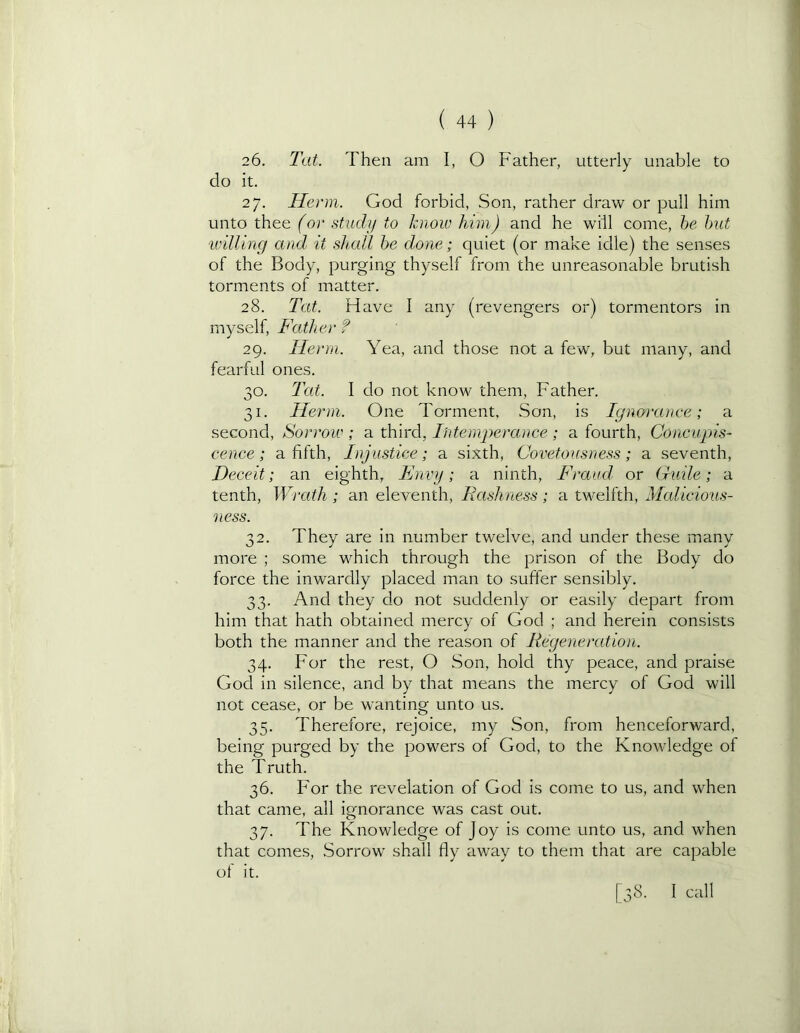 26. Tat. Then am I, O Father, utterly unable to do it. 27. Herm. God forbid, Son, rather draw or pull him unto thee (or study to know him) and he will come, be hit U'illing and it shall he done; quiet (or make idle) the senses of the Body, purging thyself from the unreasonable brutish torments of matter. 28. Tat. Have I any (revengers or) tormentors in myself. Father f 29. Herm. Yea, and those not a few, but many, and fearful ones. 30. Tat. I do not know them. Father. 31. Herm. One Torment, Son, is Ignorance; a second. Sorrow ; a third, Intemperance ; a fourth. Concupis- cence ; a fifth. Injustice; a sixth, Covetousness; a seventh, Deceit; an eighth, Envy; a ninth. Fraud or Guile; a tenth. Wrath; an eleventh. Rashness; a twelfth, Mcdicious- ness. 32. They are in number twelve, and under these many more ; some which through the prison of the Body do force the inwardly placed man to suffer sensibly. 33. And they do not suddenly or easily depart from him that hath obtained mercy of God ; and herein consists both the manner and the reason of Regeneration. 34. For the rest, O Son, hold thy peace, and praise Gocl in silence, and by that means the mercy of God will not cease, or be wanting unto us. 35. Therefore, rejoice, my Son, from henceforward, being purged by the powers of God, to the Knowledge of the Truth. 36. For the revelation of God is come to us, and when that came, all ignorance was cast out. 37. The Knowledge of Joy is come unto us, and when that comes. Sorrow shall fly away to them that are capable of it. [38. I call