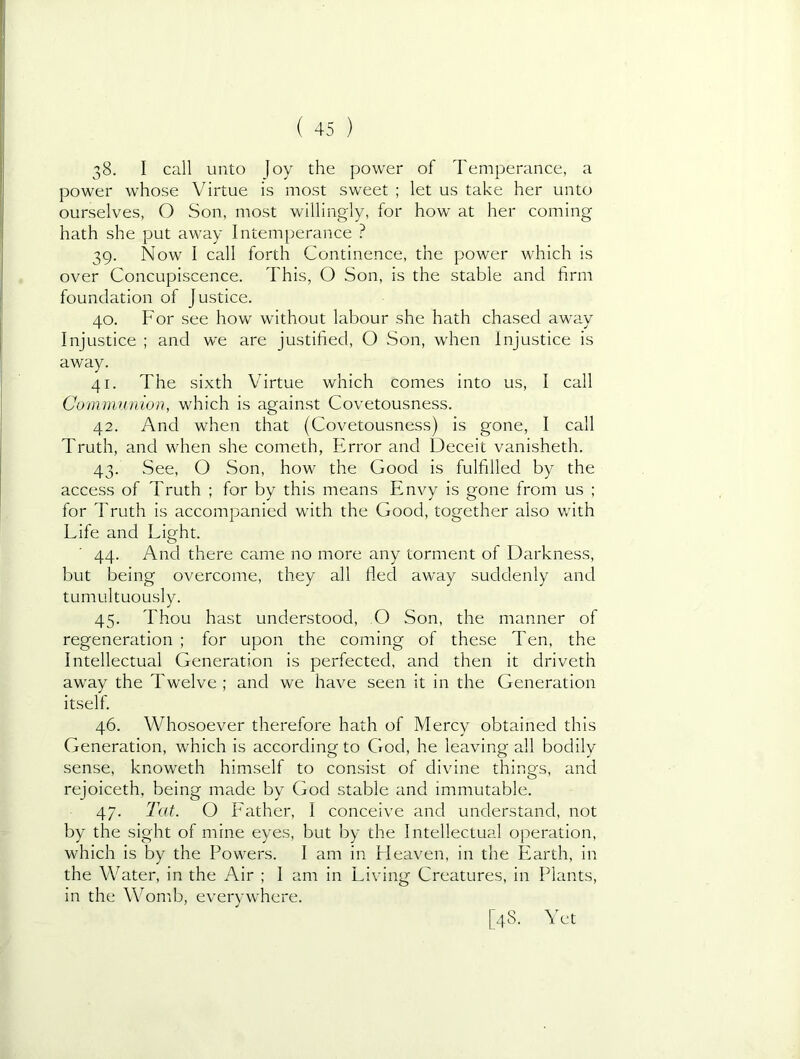 38. I call unto Joy the power of Temperance, a power whose Virtue is most sweet ; let us take her unto ourselves, O Son, most willingly, for how at her coming hath she put away Intemperance ? 39. Now I call forth Continence, the power which is over Concupiscence. This, O Son, is the stable and firm foundation of Justice. 40. For see how without labour she hath chased away Injustice ; and we are justified, O Son, when injustice is away. 41. The sixth Virtue which comes into us, I call Communion, which is against Covetousness. 42. And when that (Covetousness) is gone, I call Truth, and when she cometh, Error and Deceit vanisheth. 43. See, O Son, how the Good is fulfilled by the access of Truth ; for by this means Envy is gone from us ; for Truth is accompanied with the Good, together also with Life and Light. 44. And there came no more any torment of Darkness, but being overcome, they all fled away suddenly and tumultuously. 45. Thou hast understood, O Son, the manner of regeneration ; for upon the coming of these Ten, the Intellectual Generation is perfected, and then it driveth away the Twelve; and we have seen it in the Generation itself. 46. Whosoever therefore hath of Mercy obtained this Generation, which is according to God, he leaving all bodily sense, knoweth himself to consist of divine things, and rejoiceth. being made by God stable and immutable. 47. Tat. O Father, I conceive and understand, not by the sight of mine eyes, but by the Intellectual operation, which is by the Powers. I am in Fleaven, in the Earth, in the Water, in the Air ; I am in Living Creatures, in Plants, in the Womb, everywhere. [48. Yet