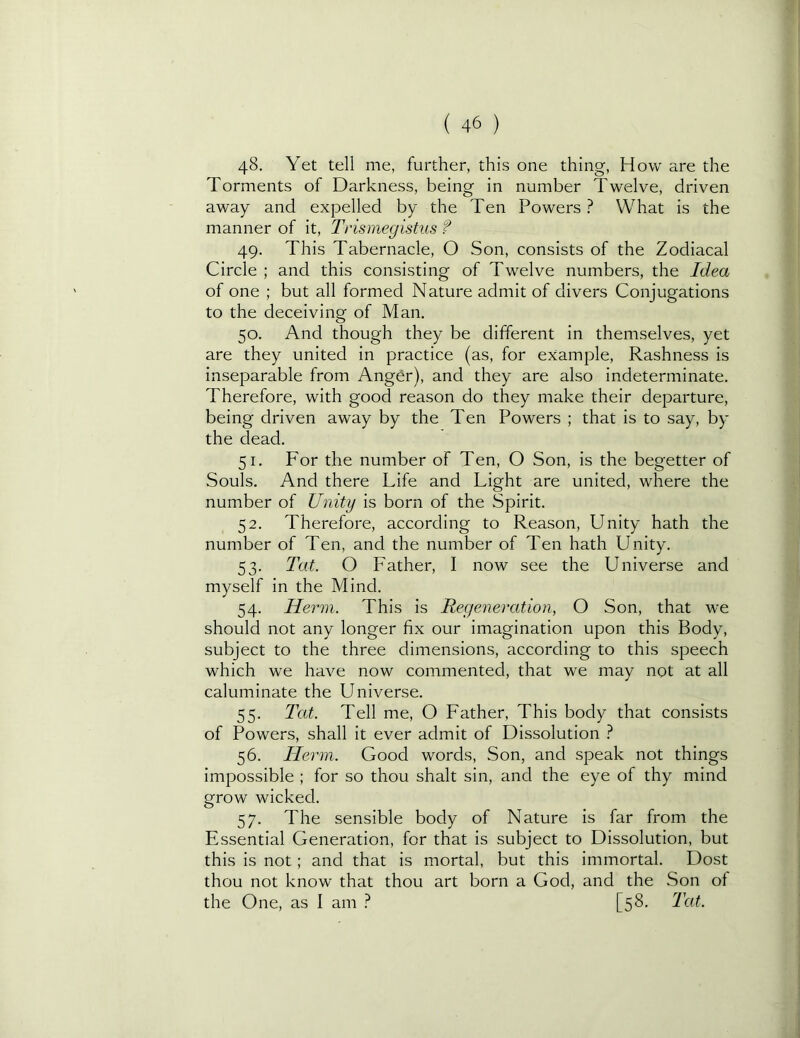 48. Yet tell me, further, this one thing, How are the Torments of Darkness, being in number Twelve, driven away and expelled by the Ten Powers ? What is the manner of it, Trismegistus f 49. This Tabernacle, O Son, consists of the Zodiacal Circle ; and this consisting of Twelve numbers, the Idea of one ; but all formed Nature admit of divers Conjugations to the deceiving of Man. 50. And though they be different in themselves, yet are they united in practice (as, for example. Rashness is inseparable from Anger), and they are also indeterminate. Therefore, with good reason do they make their departure, being driven away by the Ten Powers ; that is to say, by the dead. 51. For the number of Ten, O Son, is the begetter of Souls. And there Life and Light are united, where the number of Uyiity is born of the Spirit. 52. Therefore, according to Reason, Unity hath the number of Ten, and the number of Ten hath Unity. 53. Tat. O Father, I now see the Universe and myself in the Mind. 54. Herm. This is Regeneration, O Son, that we should not any longer fix our imagination upon this Body, subject to the three dimensions, according to this speech which we have now commented, that we may not at all caluminate the Universe. 55. Tat. Tell me, O Father, This body that consists of Powers, shall it ever admit of Dissolution } 56. Herm. Good words. Son, and speak not things impossible ; for so thou shalt sin, and the eye of thy mind grow wicked. 57. The sensible body of Nature is far from the Essential Generation, for that is subject to Dissolution, but this is not; and that is mortal, but this immortal. Dost thou not know that thou art born a God, and the Son ol the One, as I am ? [58. Tat.