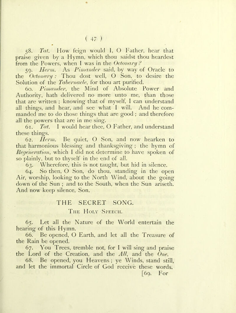 58. Tat. How feign would I, O Father, hear that praise given by a Hymn, which thou saiclst thou hearclest from the Powers, when I was in the Octonayy ? 59. Herm. As Fimander said, by way of Oracle to the Octonary : Thou dost well, O Son, to desire the Solution of the Tabernacle, for thou art purified. 60. Fimander, the Mind of Absolute Power and Authority, hath delivered no more unto me, than those that are written ; knowing that of myself, I can understand all things, and hear, and see what I will. And he com- manded me to do those things that are good ; and therefore all the powers that are in me sing. 61. Tat. I would hear thee, O Father, and understand these things. 62. Herm. Be quiet, O Son, and now hearken to that harmonious blessing and thanksgiving ; the hymn of Regeneration, which I did not determine to have spoken of so plainly, but to thyself in the end of all. 63. Wherefore, this is not taught, but hid in silence. 64. So then, O Son, do thou, standing in the open Air, worship, looking to the North Wind, about the going down of the Sun ; and to the South, when the Sun ariseth. And now keep silence. Son. THE SECRET SONG. The Holy Speech. 65. Let all the Nature of the World entertain the hearing of this Hymn. 66. Be opened, O Earth, and let all the Treasure of the Rain be opened. 67. You Trees, tremble not, for I will sing and praise the Lord of the Creation, and the All, and the One. 68. Be opened, you Heavens ; ye Winds, stand still, and let the immortal Circle of God receive these words. [69. Eor