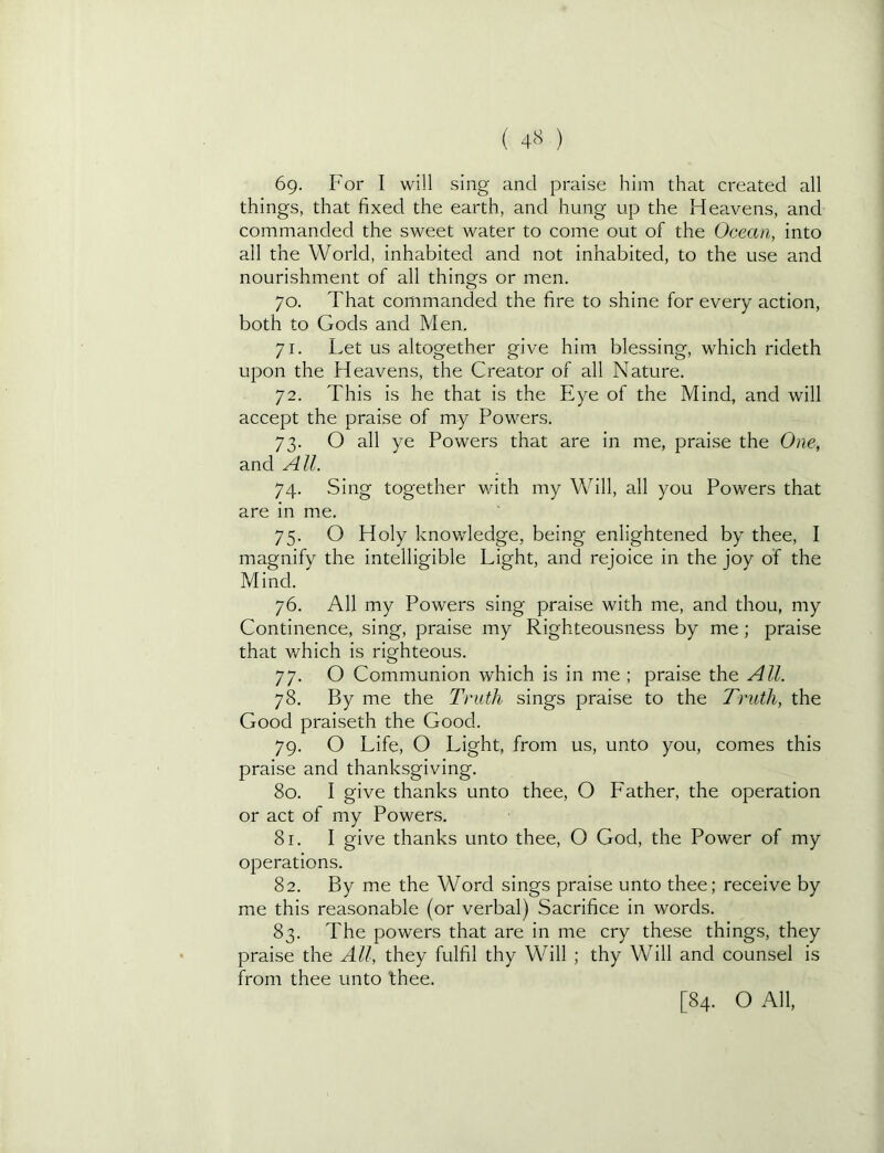 ( 4<^ ) 69. For I will sing and praise him that created all things, that fixed the earth, and hung up the Heavens, and commanded the sweet water to come out of the Ocean, into all the World, inhabited and not inhabited, to the use and nourishment of all things or men. 70. That commanded the fire to shine for every action, both to Gods and Men. 71. Let us altogether give him blessing, which rideth upon the Heavens, the Creator of all Nature. 72. This is he that is the Eye of the Mind, and will accept the praise of my Powers. 73. O all ye Powers that are in me, praise the One, and All. 74. Sing together with my Will, all you Powers that are in me. 75. O Holy knowledge, being enlightened by thee, I magnify the intelligible Light, and rejoice in the joy of the Mind. 76. All my Powers sing praise with me, and thou, my Continence, sing, praise my Righteousness by me; praise that which is righteous. 77. O Communion which is in me ; praise the All. 78. By me the Truth sings praise to the Truth, the Good praiseth the Good. 79. O Life, O Light, from us, unto you, comes this praise and thanksgiving. 80. I give thanks unto thee, O Father, the operation or act of my Powers. 81. I give thanks unto thee, O God, the Power of my operations. 82. By me the Word sings praise unto thee; receive by me this reasonable (or verbal) Sacrifice in words. 83. The powers that are in me cry these things, they praise the All, they fulfil thy Will ; thy Will and counsel is from thee unto thee. [84. O All,