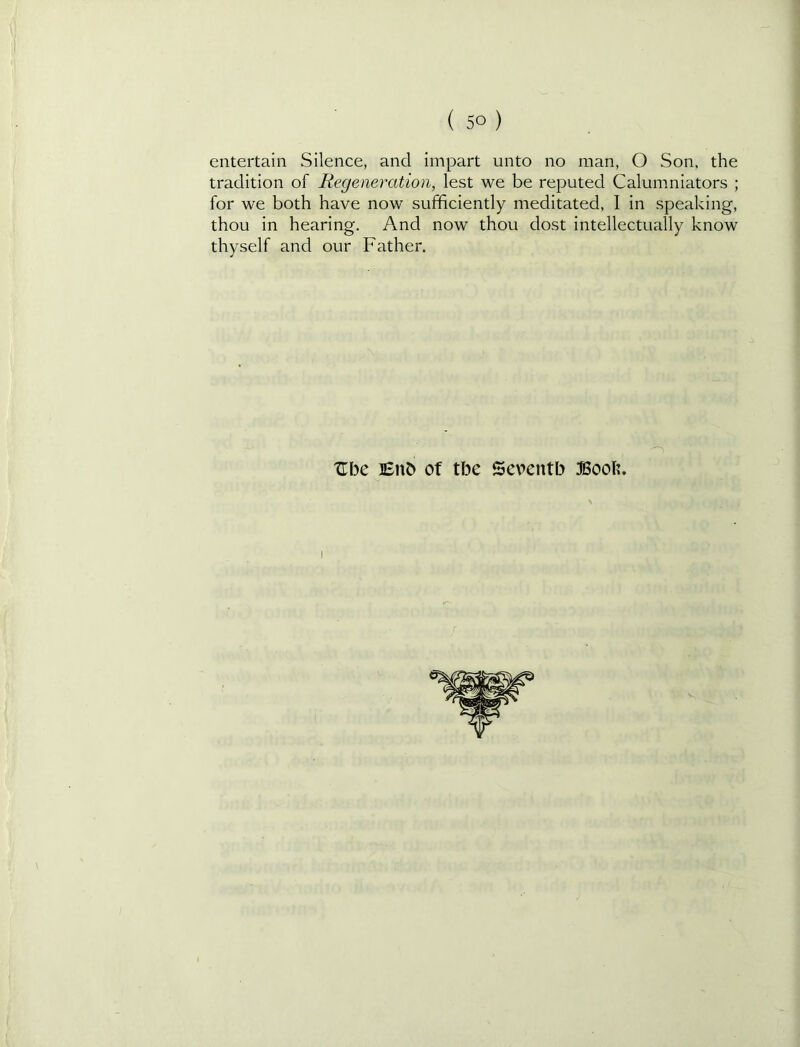 entertain Silence, and impart unto no man, O Son. the tradition of Regeneration, lest we be reputed Calumniators ; for we both have now sufficiently meditated, I in speaking, thou in hearing. And now thou dost intellectually know thyself and our Father. TLhc Bub of tbe Seventh 3Bool?