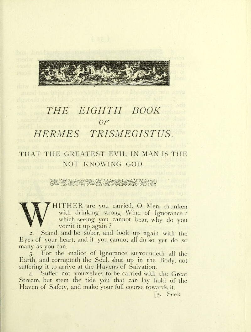 OF HERMES TRISMEGISTUS. THAT THE GREATEST EVIL IN MAN IS THE NOT KNOWING GOD. WHITHER are you carried, O Men, drunken with drinking strong Wine of Ignorance ? which seeing you cannot bear, why do you vomit it up again ? 2. Stand, and be sober, and look up again with the Eyes of your heart, and if you cannot all do so, yet do so many as you can. 3. For the -malice of Ignorance surroundeth all the Earth, and corrupteth the Soul, shut up in the Body, not suffering it to arrive at the Havens of Salvation. 4. Suffer not yourselves to be carried with the Great Stream, but stem the tide you that can lay hold of the Haven of Safety, and make your full course towards it. [5. Seek