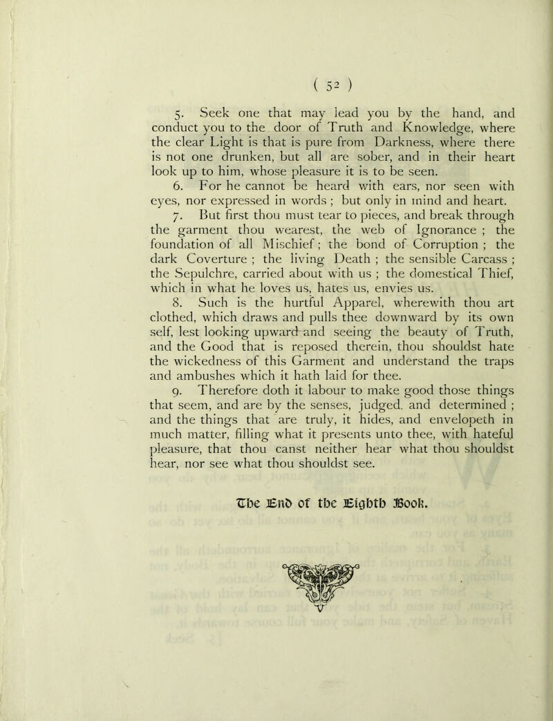 5- Seek one that may lead you by the hand, and conduct you to the door of Truth and Knowledge, where the clear Light is that is pure from Darkness, where there is not one drunken, but all are sober, and in their heart look up to him, whose pleasure it is to be seen. 6. For he cannot be heard with ears, nor seen with eyes, nor expressed in words ; but only in mind and heart. 7. But first thou must tear to pieces, and break through the garment thou wearest, the web of Ignorance ; the foundation of all Mischief; the bond of Corruption ; the dark Coverture ; the living Death ; the sensible Carcass ; the Sepulchre, carried about with us ; the domestical Thief, which in what he loves us, hates us, envies us. 8. Such is the hurtful Apparel, wherev/ith thou art clothed, which draws and pulls thee downward by its own self, lest looking upward and seeing the beauty of Truth, and the Good that is reposed therein, thou shouldst hate the wickedness of this Garment and understand the traps and ambushes which It hath laid for thee. 9. Therefore doth it labour to make good those things that seem, and are by the senses, judged, and determined ; and the things that are truly, it hides, and envelopeth in much matter, filling what it presents unto thee, with hateful pleasure, that thou canst neither hear what thou shouldst hear, nor see what thou shouldst see. Zbc JEn^ Of tbe Eigbtb Book. \