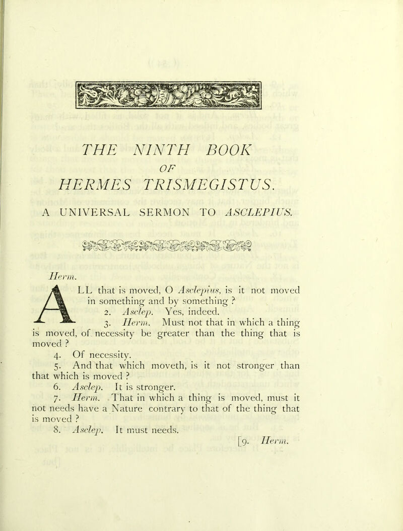 OF HERMES TRISMEGISTUS. A UNIVERSAL SERMON TO ASCLEPIUS. Tie)‘in. All that is moved, O Asclejiius, is it not moved in something and by something ? 2. Asclep. Yes, indeed. 3. llei'in. Must not that in which a thing is moved, of necessity be greater than the thing that is moved } 4. Of necessity. 5. And that which moveth, is it not stronger than that which is moved ? 6. Asclep. It is stronger. 7. Ilenn. That in which a thing is moved, must it not needs have a Nature contrary to that of the thing that is moved ? 8. Asclep. It must needs. [9. llc)‘m.