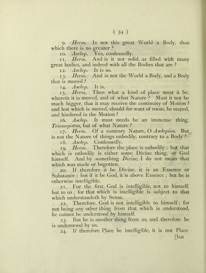 9- Ilenii. Is not this great World a Body, than which there is no greater ? 10. Asclep. Yes, confessedly. 11. Herm. And is it not solid, as filled with many great bodies, and indeed with all the Bodies that are } 12. Asclep. It is so. 13. Herm. And is not the World a Body, and a Body that is moved } 14. Asclep. It is. 15. Herm. Then what a kind of place must it be, wherein it is moved, and of what Nature ? Must it not be much bigger, that it may receive the continuity of Motion I and lest which is moved, should for want of room, be stayed, and hindered in the Motion ? 16. Asclep. It must needs be an immense thing, Trismegistus, but of what Nature ? 17. Het mi. Of a contrary Nature, O Asclepius. But^,, is not the Nature of things unboclily, contrary to a Body ? ’ 18. Asclep). Confessedly. 19. Herm. Therefore the place is unbodily ; but that which is unbodily is either some Divine thing, or God himself. And by something Divine, I do not mean that which was made or begotten. 20. If therefore it be Divine, it is an Essence or Substance ; but if it be God, it is above Essence ; but he is otherwise intelligible. 21. Eor the first, God is intelligible, not to himself, but to us ; for that which is intelligible is subject to that which understandeth by Sense. 22. Therefore, God is not intelligible to himself; for not being any other thing from that which is understood, he cannot be understood by himself. 23. But he is another thing from us, and therefore he is understood by us. 24. If therefore Place be intelligible, it is not Place [but