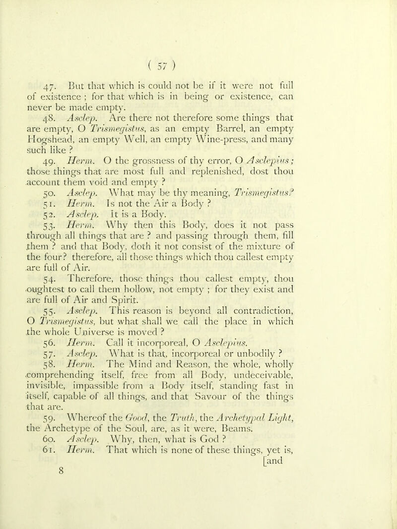 47- Blit that which is could not be if it were not full of existence ; for that which is in being or existence, can never be made empty. 48. Asclep. Are there not therefore some things that are empty, O Trismegistus, as an empty Barrel, an empty Hogshead, an empty Well, an empty Wine-press, and many such like ? 49. Harm. O the grossness of thy error, O Asclepivs ; those things that are most full and replenished, dost thou account them void and empty ? 50. Asdep. What may be thy meaning, Trismegistus? 51- Herm. Is not the Air a Body ? 52- Asdep.. It is a Body. 53- Herm. Why then this Body, does it not pass through all things that are } and passing through them, fill them ^ and that Body, doth it not consist of the mixture of the four? therefore, all those things which thou callest empty .are full of Air. 54. Therefore, those things thou callest empty, thou <oughtest to call them hollow, not empty ; for they exist and are full of Air and Spirit. 55. Asclcp. This reason is beyond all contradiction, O Tnsmegistus, but what shall we call the place in which the whole Universe is moved ? 56. Herm. Call it incorporeal, O Asclepius. 57. Asdep. What is that, incorporeal or unbodily ? 58. Herm. The Mind and Reason, the whole, wholly •comprehending itself, free from all Body, undeceivable, invisible, impassible from a Body itself, standing fast in itself, capable of all things, and that Savour of the things that are. 59. Whereof the Good, the Truth, the Archetypal Light, the Archetype of the Soul, are, as it were. Beams. 60. Asclep. Why, then, what is God ? 61. Herm. That which is none of these things, yet is, [and 8