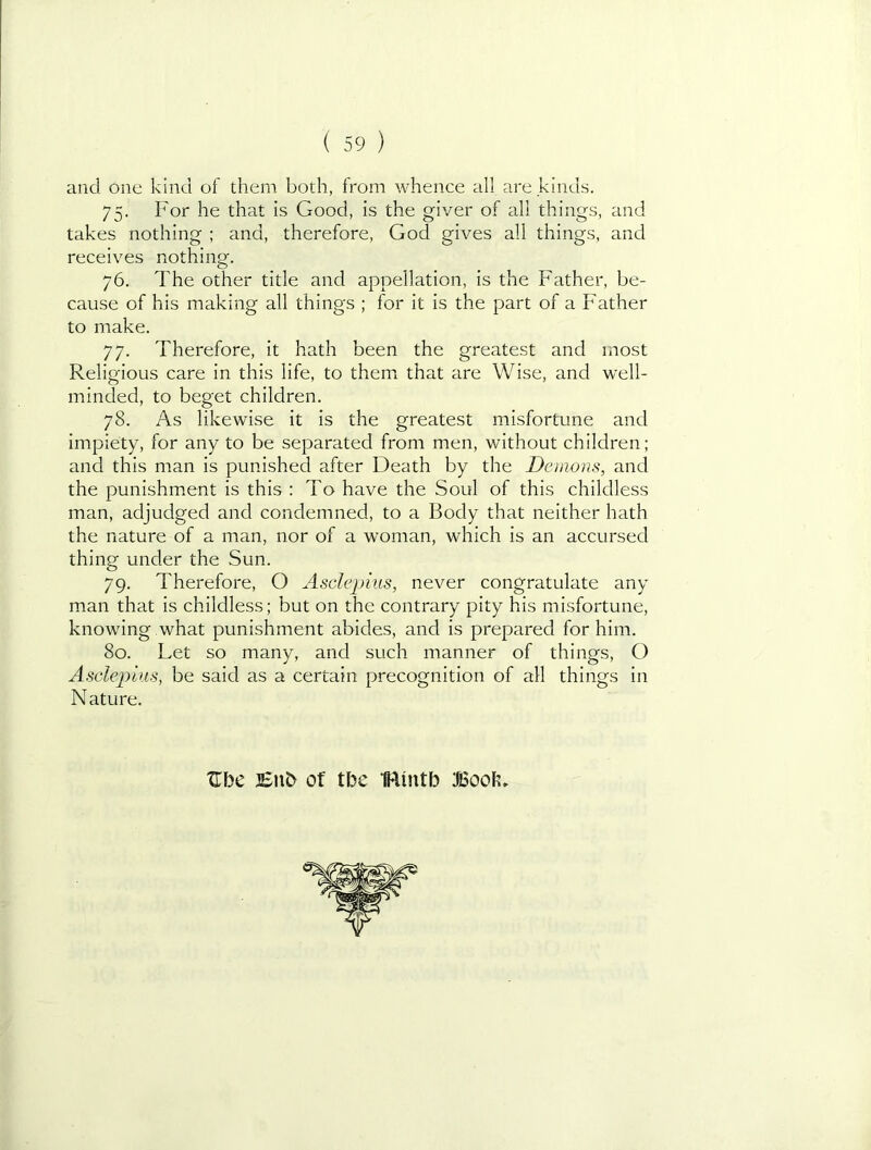 and one kind of them both, from whence all are kinds. 75. For he that is Good, is the giver of all things, and takes nothing ; and, therefore, God gives all things, and receives nothing. 76. The other title and appellation, is the Father, be- cause of his making all things ; for it is the part of a Father to make. 77. Therefore, it hath been the greatest and most Religious care in this life, to them that are Wise, and well- minded, to beget children. 78. As likewise it is the greatest misfortune and impiety, for any to be separated from men, without children; and this man is punished after Death by the Demons, and the punishm.ent is this : To have the Soul of this childless man, adjudged and condemned, to a Body that neither hath the nature of a man, nor of a woman, which is an accursed thing under the Sun. 79. Therefore, O Asclejnus, never congratulate any man that is childless; but on the contrary pity his misfortune, knowing .what punishment abides, and is prepared for him. 80. Let so many, and such manner of things, O Asclepius, be said as a certain precognition of all things in Nature. XTbe JSnb of tbe IRintb ifiSoob,
