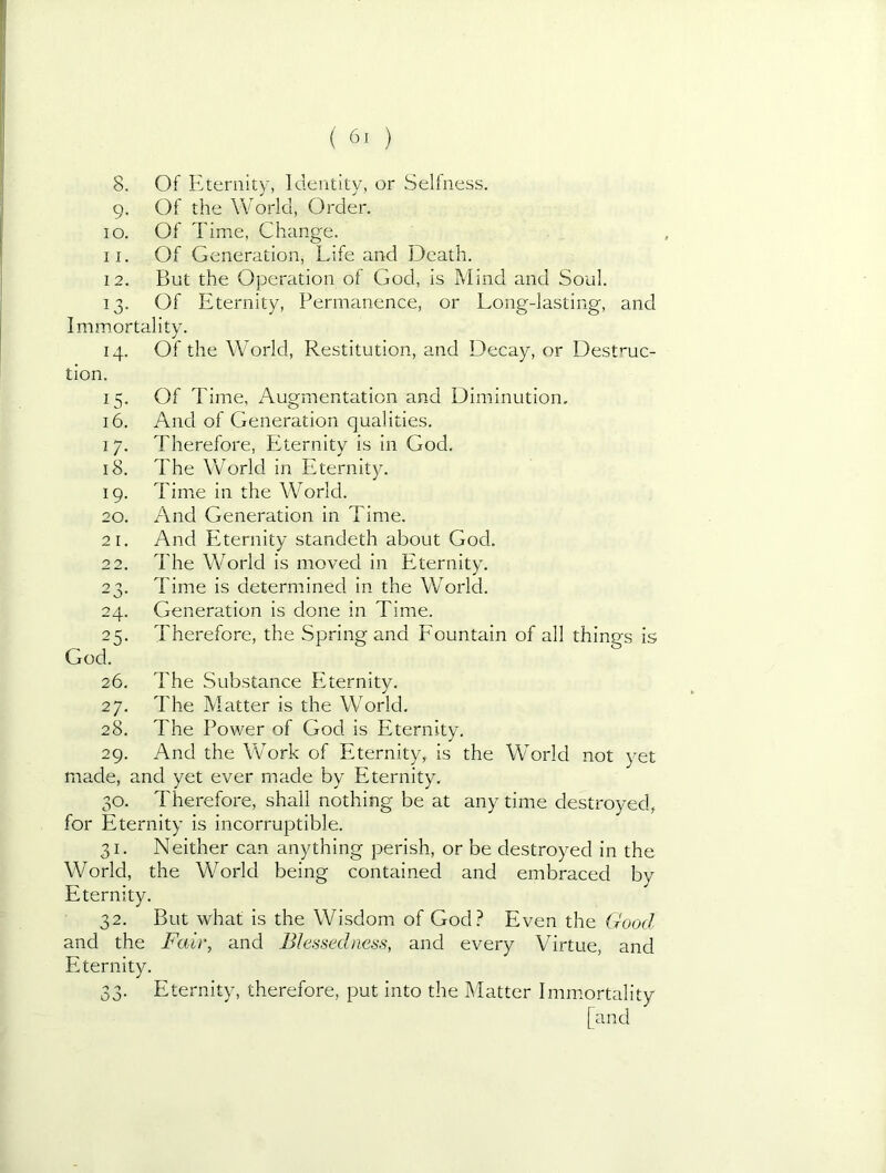 8. Of Eternity, Identity, or Selfness. 9. Of the World, Order. 10. Of Time, Change. 11. Of Generation, Life and Death. 12. But the Operation of God, is Mind and Soul. 13. Of Eternity, Permanence, or Long-lasting, and Immortality. 14. Of the World, Restitution, and Decay, or Destmc- tion. 15. Of Time, Augmentation and Diminution, 16. And of Generation qualities. 17. Therefore, Eternity is in God. 18. The World in Eternity. 19. Time in the World. 20. And Generation in Time. 21. And Eternity standeth about God. 22. The World is moved in Eternity. 23. Time is determined in the World. 24. Generation is done in Time. 25. Therefore, the Spring and Fountain of all things is God. 26. The Substance PTernitv. j 27. The Matter is the World. 28. The Power of God is Eternity. 29. And the Work of Eternity,, is the World not yet made, and yet ever made by Eternity. 30. Therefore, shall nothing be at any time destroyed, for Eternity is incorruptible. 31. Neither can anything perish, or be destroyed in the World, the World being contained and embraced by Eternity. 32. But what is the Wisdom of God.^ Even the Good and the Fair, and Blessedness, and every Virtue, and Eternity. 33. Eternity, therefore, put into the Matter Immortality [and