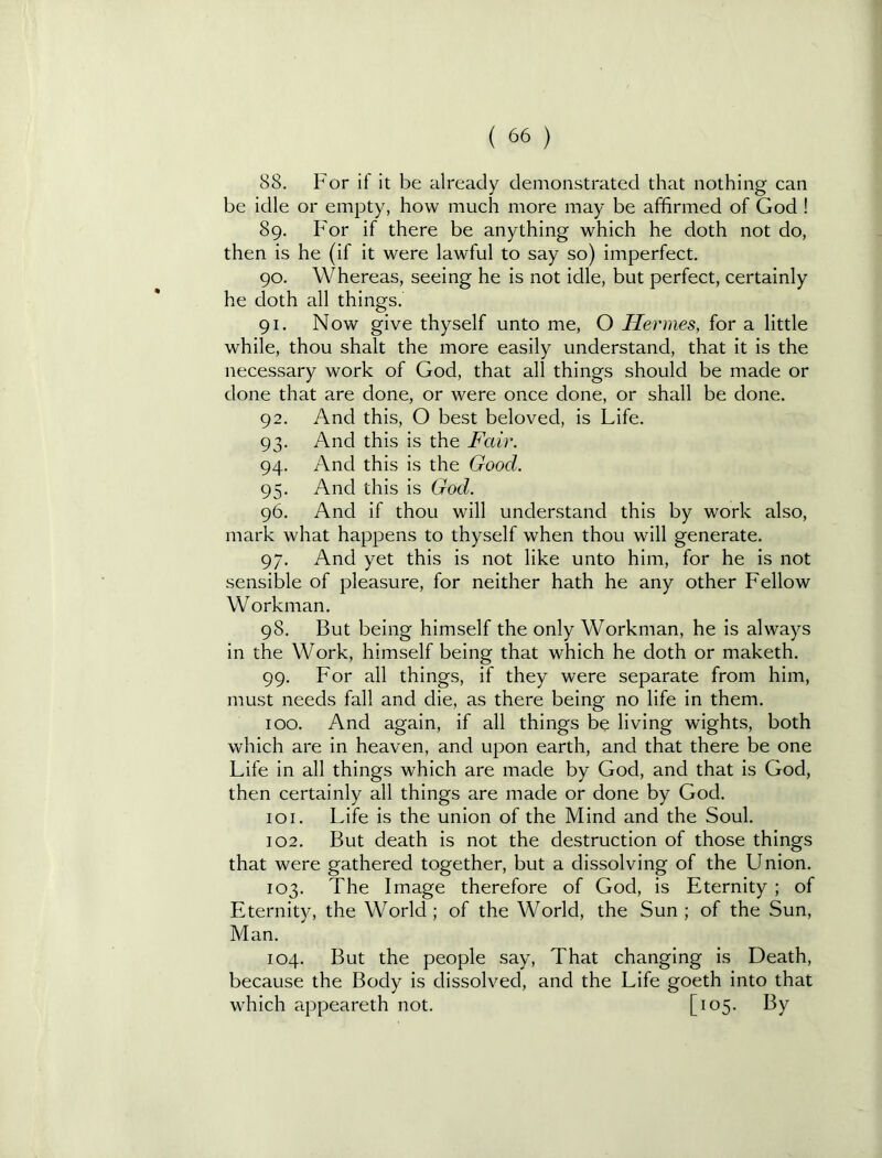 88. For if it be already demonstrated that nothing can be idle or empty, how much more may be affirmed of God ! 89. For if there be anything which he doth not do, then is he (if it were lawful to say so) imperfect. 90. Whereas, seeing he is not idle, but perfect, certainly he doth all things. 91. Now give thyself unto me, O Hermes, for a little while, thou shalt the more easily understand, that it is the necessary work of God, that all things should be made or done that are done, or were once done, or shall be done. 92. And this, 0 best beloved, is Life. 93- And this is the Fair. 94. And this is the Good. 95- And this is God. 96. And if thou will understand this by work also. mark what happens to thyself when thou will generate. 97. And yet this is not like unto him, for he is not sensible of pleasure, for neither hath he any other Fellow Workman. 98. But being himself the only Workman, he is always in the Work, himself being that which he doth or maketh. 99. For all things, if they were separate from him, must needs fall and die, as there being no life in them. too. And again, if all things be living wights, both which are in heaven, and upon earth, and that there be one Life in all things which are made by God, and that is God, then certainly all things are made or done by God. 101. Life is the union of the Mind and the Soul. 102. But death is not the destruction of those things that were gathered together, but a dissolving of the Union. 103. The Image therefore of God, is Eternity ; of Eternity, the World ; of the World, the Sun ; of the Sun, Man. 104. But the people say. That changing is Death, because the Body is dissolved, and the Life goeth into that which appeareth not. [io5-