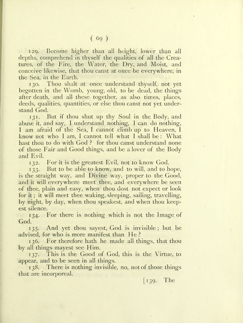 129- Become higher than all height, lower than all depths, comprehend in thyself the qualities of all the Crea- tures, of the Fire, the Water, the Dry, and Moist, and conceive likewise, that thou canst at once be everywhere, in the Sea, in the Earth. 130. Thou shalt at once understand thyself, not yet begotten in the Womb, young, old, to be dead, the things after death, and all these together, as also times, places, deeds, qualities, quantities, or else thou canst not yet under- stand God. 131. But if thou shut up thy Soul in the Body, and abuse it, and say, I understand nothing, I can do nothing, I am afraid of the Sea, I cannot climb up to Heaven, I know not who I am, I cannot tell what I shall be : What hast thou to do with God ? for thou canst understand none of those Fair and Good things, and be a lover of the Body and Evil. 132. For it is the greatest Evil, not to know God. 133. But to be able to know, and to will, and to hope, is the straight way, and Divine way, proper to the Good, and it will everywhere meet thee, and everywhere be seen of thee, plain and easy, when thou dost not expect or look for it ; it will meet thee waking, sleeping, sailing, travelling, by night, by day, when thou speakest, and when thou keep- est silence. 134. For there is nothing which is not the Image of God. 135. And yet thou sayest, God is invisible; but be advised, for who is more manifest than He ? 136. For therefore hath he made all things, that thou by all things mayest see Him. 137. This is the Good of God, this is the Virtue, to appear, and to be seen in all things. 138. There is nothing invisible, no, not of those things that are incorporeal. [139. The