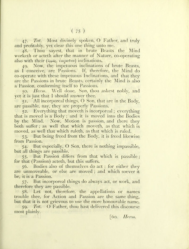 47- Tat. Most divinely spoken, O Father, and truly and profitably, yet clear this one thing unto me. 48. Thou sayest, that in brute Beasts the Mind worketh or acteth after the manner of Nature, co-ooeratinof also with their impetus) inclinations. 49. Now, the impetuous inclinations of brute Beasts, as I conceive, are Passions. If, therefore, the Mind do co-operate with these impetuous Inclinations, and that they are the Passions in brute Beasts, certainly the Mind is also a Passion, conforming itself to Passions. 50. Herm. Well done, .Son, thou .askest nobly, and yet it is just that I should answer thee. 51. All incorporeal things, O Son, that are in the Body, are passible, nay, they are properly Passions. 52. Everything that moveth is incorporeal ; everything that is moved is a Body ; and it is moved into the Bodies by the Mind. Now, Motion is passion, and there they both suffer ; as well that which moveth, as that which is moved, as well that which ruleth, as that which is ruled. 53. But being freed from the Body, it is freed likewise from Passion. 54. But especially, O Son, there is nothing impassible, but all things are passible. 55. But Passion differs from that which is passible ; for that (Passion) acteth, but this suffers. 56. Bodies also of themselves do act ; for either they are unmoveable, or else are moved ; and which soever it be, it is a Passion. 57. But incorporeal things do always act, or work, and therefore they are passible. 58. Let not, therefore, the appellations or names trouble thee, for Action and Passion are the same thing, but that it is not grievous to use the more honourable name. 59. Tat. O leather, thou hast delivered this discourse most plainly. [60. Ilei'in.