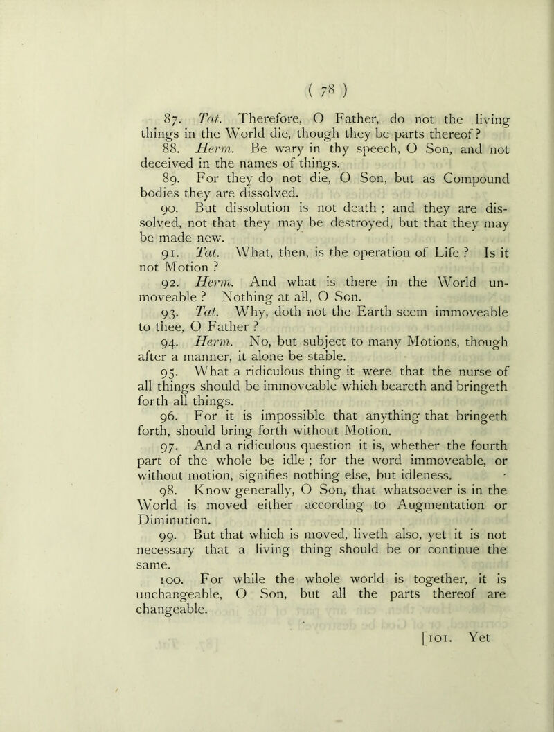 87. Tat. Therefore, O Father, do not the living things in the World die, though they be parts thereof ? 88. Herm. Be wary in thy speech, O Son, and not deceived in the names of things. 89. For they do not die, O Son, but as Compound bodies they are dissolved. 90. But dissolution is not death ; and they are dis- solved, not that they may be destroyed, but that they may be made new. 91. Tat. What, then, is the operation of Life ? Is it not Motion ? 92. Herm. And what is there in the World un- moveable ? Nothing at all, O Son. 93. Tat. Why, doth not the Earth seem immoveable to thee, O Father ? 94. Herm. No, but subject to many Motions, though after a manner, it alone be stable. 95. What a ridiculous thing it were that the nurse of all things should be immoveable which beareth and bringeth forth all things. 96. For it is impossible that anything that bringeth forth, should bring forth without Motion. 97. And a ridiculous question it is, whether the fourth part of the whole be idle ; for the word immoveable, or without motion, signifies nothing else, but idleness. 98. Know generally, O Son, that whatsoever is in the World is moved either according to Augmentation or Diminution. 99. But that which is moved, liveth also, yet it is not necessary that a living thing should be or continue the same. too. For while the whole world is together, it is unchangeable, O Son, but all the parts thereof are changeable. [loi. Yet