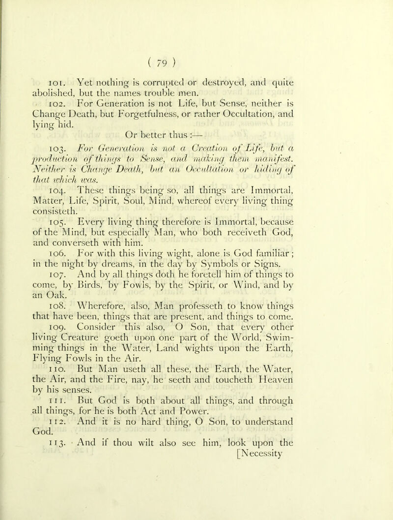 101. Yet nothing is corrupted or destroyed, and quite abolished, but the names trouble men. 102. For Generation is not Life, but Sense, neither is Change Death, but Forgetfulness, or rather Occultation, and lying hid. Or better thus :— 103. For Generation is not a Creation of Life, hut a production of things to Sense, ami nialdng them )nanifest. Neither is Change Death, hut an Occultation or hiding of that 'which wees. 104. These things being so, all things are Immortal, Matter, Life, Spirit, Soul, Mind, whereof every living thing consisteth. 105. Every living thing therefore is Immortal, because of the Mind, but especially Man, who both receiveth God, and converseth with him. 106. For w'ith this living wight, alone is God familiar; in the night by dreams, in the day by Symbols or Signs. 107. And by all things doth he foretell him of things to come, by Birds, by Fowls, by the Spirit, or Wind, and by an Oak. 108. Wherefore, also, Man professeth to know things that have been, things that are present, and things to come. 109. Consider this also, O Son, that every other living Creature goeth upon one part of the World, Swim- ming things in the Water, Land wights upon the Earth, Elying Fowls in the Air. 110. But Man useth all these, the Earth, the Water, the Air, and the Fire, nay, he seeth and toucheth Heaven by his senses. 111. But God is both about all things, and through all things, for he is both Act and Power. 112. And it is no hard thing, O Son, to understand God. 113. And if thou wilt also see him, look upon the [Necessity