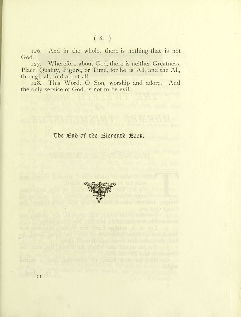 126. And in the whole, there is nothing that is not 127. Wherefore, about God, there is neither Greatness, Place, Quality, Figure, or Time, for he is All, and the All, through all, and about all. 128. This Word, O Son, worship and adore. And the only service of God, is not to be evil. God. Ul3e lenD of tbe jEieventb iBoob, 11