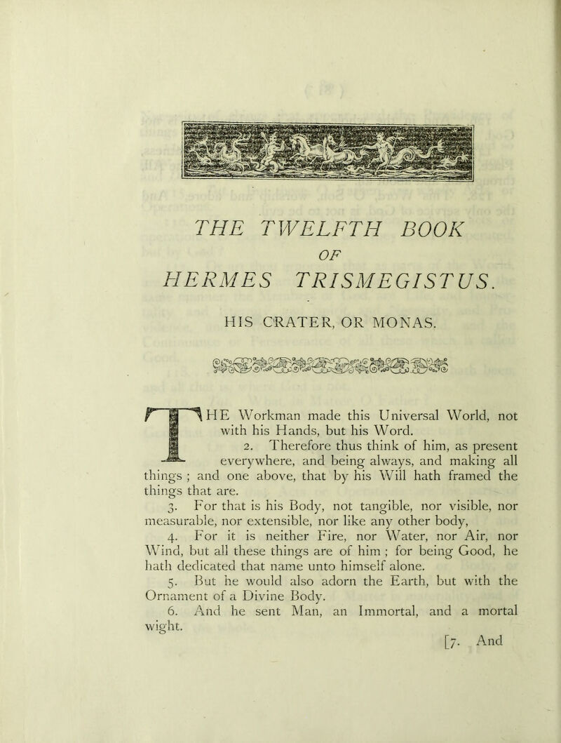 X THE TWELFTH BOOK OF HERMES TRISMEGISTUS. HIS CRATER, OR MONAS. Workman made this Universal World, not with his Hands, but his Word. 2. Therefore thus think of him, as present everywhere, and being always, and making all things ; and one above, that by his Will hath framed the things that are. 3. For that is his Body, not tangible, nor visible, nor measurable, nor extensible, nor like any other body, 4. For it is neither Fire, nor Water, nor Air, nor Wind, but all these things are of him ; for being Good, he hath dedicated that name unto himself alone. 5. But he would also adorn the Earth, but with the Ornament of a Divine Body. 6. And he sent Man, an Immortal, and a mortal wight.