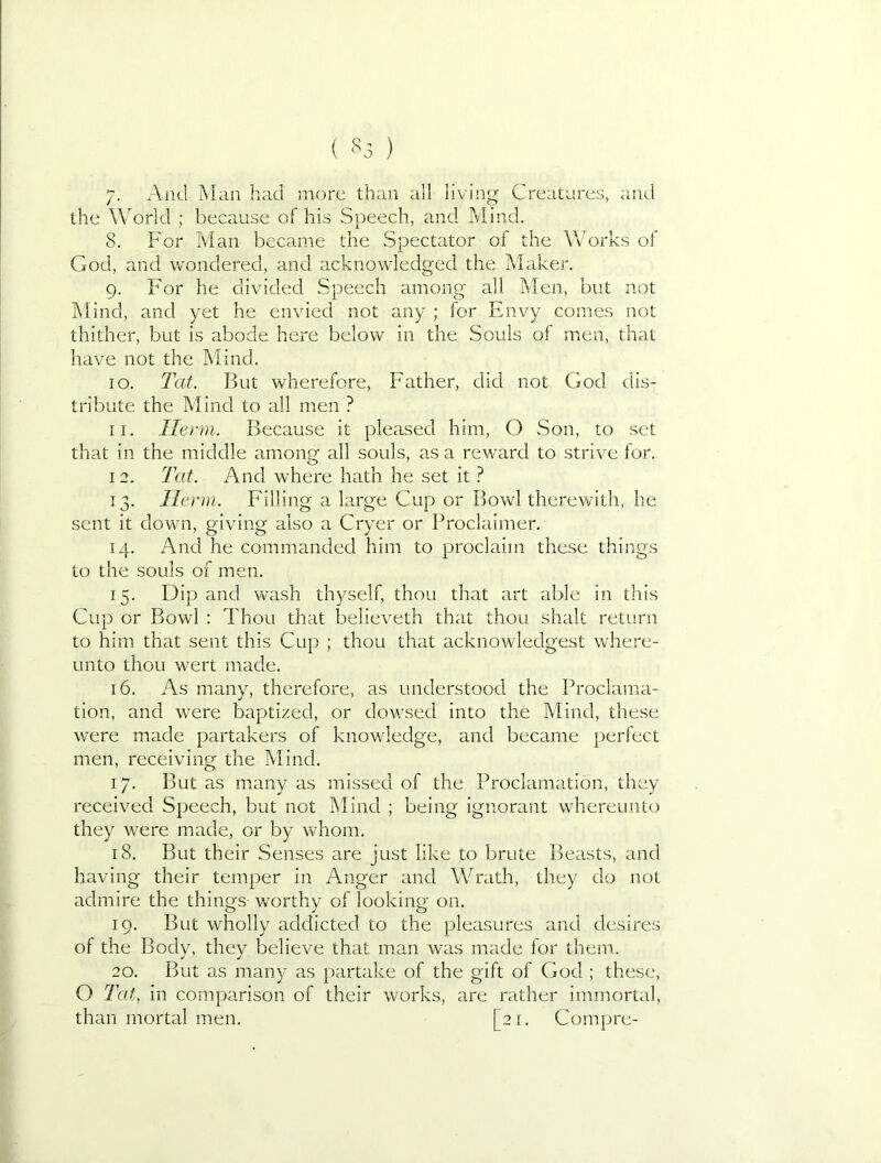 ( §3 ) 7- And Man had more than all living Creatures, and the World ; because of his Speech, and Mind. 8. For Man became the Spectator of the Works of God, and wondered, and acknowledged the Maker. 9. For he divided Speech among all Men, but not IN'lind, and yet he envied not any ; for Envy comes not thither, but is abode here below in the Souls of men, that have not the Mind. 10. Tat. But wherefore. Father, did not God dis- tribute the Mind to all men ? 11. Ilerm. Because it pleased him, O Son, to set that in the middle among all souls, as a reward to strive for. 12. Tat. And where hath he set it ? 13. Herm. Filling a large Cup or Bowl therewith, he sent it down, giving also a Cryer or Proclaimer. 14. And he commanded him to proclaim these things to the souls of men. 15. Dip and wash thyself, thou that art able in this Cup or Bowl ; Thou that believeth that thou shalt return to him that sent this Cup ; thou that acknowledgest where- unto thou wert made. 16. As many, therefore, as understood the Proclama- tion, and were baptized, or dowsed into the Mind, these were made partakers of knowledge, and became perfect men, receiving the Mind. 17. But as many as misseci of the Proclamation, they received Speech, but not Mind ; being ignorant whereunto they were made, or by whom. 18. But their Senses are just like to brute Beasts, and having their temper in Anger and Wrath, they do not admire the things worthy of looking on. 19. But wholly addicted to the pleasures and desires of the Body, they believe that man was made for them. 20. But as many as partake of the gift of God ; these, O Tat, in comparison of their works, are rather immortal, than mortal men. [21. Compre-