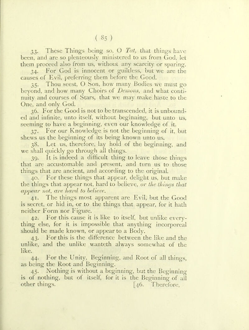 33- These Things being so, O T'at, thiit things have been, and are so plenteously ministered to us from God, let them proceed also from us, without any scarcity or sparing. 34. For God is innocent or guiltless, but v/e are the causes of Evil, preferring them before the Good. 35. Thou seest, O Son, how many Bodies we must go beyond, and how many Choirs of Demons, and what conti- nuity and courses of Stars, that we may make haste to the One, and only God. 36. For the Good is not to be transcended, it is unbound- ed and infinite, unto itself, without beginning, but unto us, seeming to have a beginning, even our knowledge of it. 37. For our Knowledge is not the beginning of it, but shews us the beginning of its being known unto us. 38. Let us, therefore, lay hold of the beginning, and we shall quickly go through all things. 39. It is indeed a difficult thing to leave those things that are accustomable and present, and turn us to those things that are ancient, and according to the original. 40. For these things that appear, delight us, but make the things that appear not, hard to believe, or the things that aiypear not, are hard to helieve. 41. The things most apparent are Evil, but the Good is secret, or hid in, or to the things that appear, for it hath neither Eorm nor Figure. 42. For this cause it is like to itself, but unlike every- thing else, for it is impossible that anything incorporeal should be made known, or appear to a Body. 43. For this is the difference between the like and the unlike, and the unlike wanteth always somewhat of the like. 44. iFor the Unity, Beginning, and Root of all things, as being the Root and Beginning. 45. Nothing is without a beginning, but the Beginning is of nothing, but of itself, for it is the Beginning of all other things. [46. d'herefore.