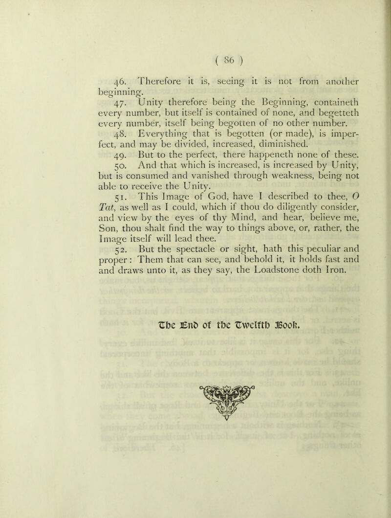 46. Therefore it is, seeing it is not from another beginning. 47. Unity therefore being the Beginning, containeth every number, but itself is contained of none, and begetteth every number, itself being begotten of no other number. 48. Everything that is begotten (or made), is imper- fect, and may be divided, increased, diminished. 49. But to the perfect, there happeneth none of these. 50. And that which is increased, is increased by Unity, but is consumed and vanished through weakness, being not able to receive the Unity. 51. This Image of God, have I described to thee, 0 Tat, as well as I could, which if thou do diligently consider, and view by the eyes of thy Mind, and hear, believe me, Son, thou shalt find the way to things above, or, rather, the Image itself will lead thee. 52. But the spectacle or sight, hath this peculiar and proper : Them that can see, and behold it, it holds fast and and draws unto it, as they say, the Loadstone doth Iron. Ube jEitb of tbe ITwdftb JSook.