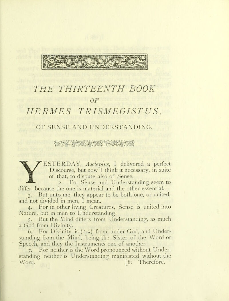 OF HERMES TRISMEGISTUS. OF SENSE AND UNDERSTANDING, Yesterday, Asdepius, I delivered a perfect Discourse, but now I think it necessary, in suite of that, to dispute also of Sense. 2. For Sense and Understanding seem to differ, because the one is material and the other essential. 3. But unto me, they appear to be both one, or united, and not divided in men, I mean. 4. For in other living Creatures, Sense is united into Nature, but in men to Understanding. 5. But the Mind differs from Understanding, as much a God from Divinity. 6. For Divinity is [vHo) from under God, and Under- standing from the Mind, being the Sister of the Word or Speech, and they the Instruments one of another. 7. For neither is the Word pronounced without Under- standing, neither is Understanding manifested without the Word. [8. Therefore,