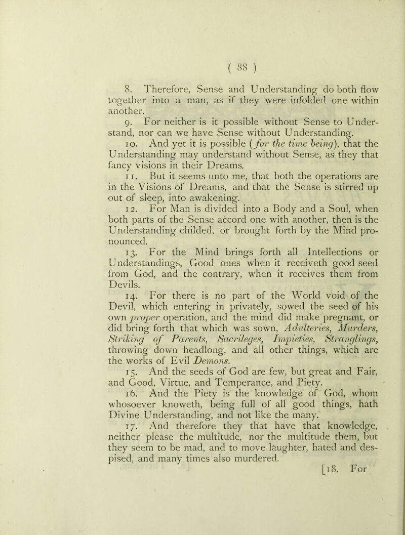 ( ) 8. Therefore, Sense and Understanding do both flow together into a man, as if they were infolded one within another. 9. For neither is it possible without Sense to Under- stand, nor can we have Sense without Understanding. 10. And yet it is possible {for the time being), that the Understanding may understand without Sense, as they that fancy visions in their Dreams. 11. But it seems unto me, that both the operations are in the Visions of Dreams, and that the Sense is stirred up out of sleep, into av/akening. 12. For Man is divided into a Body and a Soul, when both parts of the Sense accord one with another, then is the Understanding childed, or brought forth by the Mind pro- nounced. 13. For the Mind brings forth all Intellections or Understandings, Good ones when it receiveth good seed from God, and the contrary, when it receives them from Devils. 14. For there is no part of the World void of the Devil, which entering in privately, sowed the seed of his own proper operation, and the mind did make pregnant, or did bring forth that which was sown. Adulteries, Murders, Striking of Parents, Sacrileges, Impieties, Stranglings, throwing down headlong, and all other things, which are the works of Evil Demons. 15. And the seeds of God are few, but great and Fair, and Good, Virtue, and Temperance, and Piety. 16. And the Piety is the knowledge of God, whom whosoever knoweth, being full of all good things, hath Divine Understanding, and not like the many. 17. And therefore they that have that knowledge, neither please the multitude, nor the multitude them, but they seem to be mad, and to move laughter, hated and des- pised, and many times also murdered.
