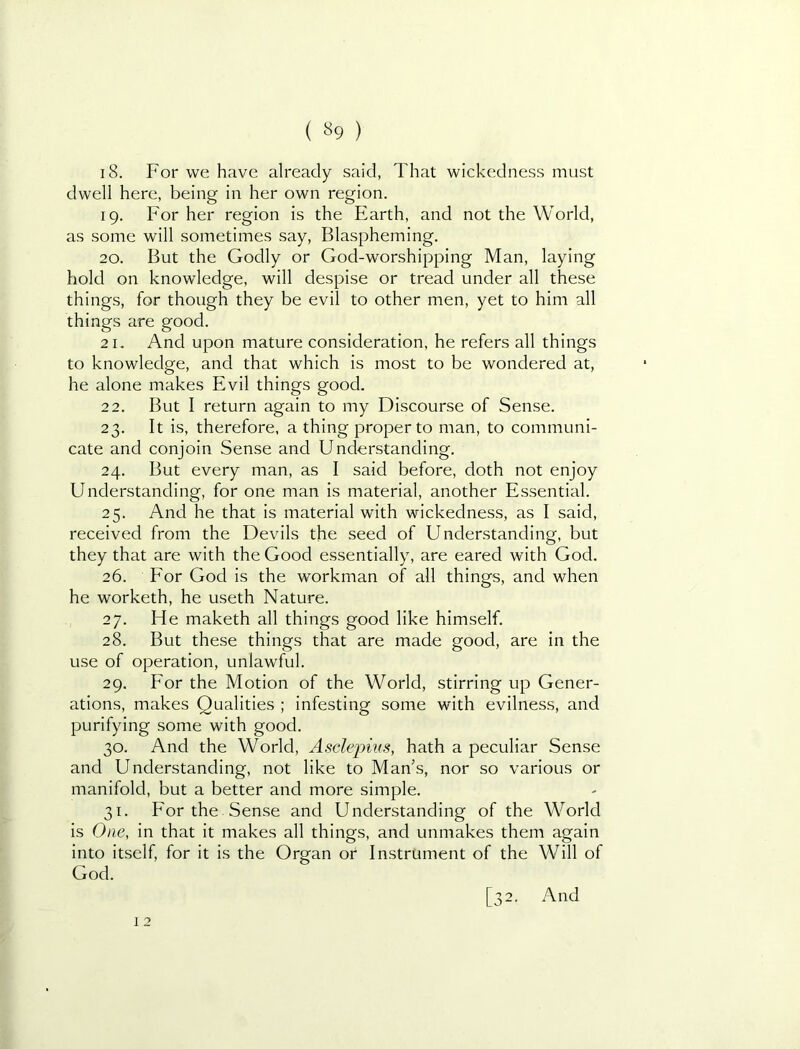 ( «9 ) 18. For we have already said, That wickedness must dwell here, being in her own region. 19. For her region is the Earth, and not the World, as some will sometimes say. Blaspheming. 20. But the Godly or God-worshipping Man, laying hold on knowledge, will despise or tread under all these things, for though they be evil to other men, yet to him all things are good. 21. And upon mature consideration, he refers all things to knowledge, and that which is most to be wondered at, he alone makes Evil things good, 22. But I return again to my Discourse of Sense. 23. It is, therefore, a thing proper to man, to communi- cate and conjoin Sense and Understanding. 24. But every man, as I said before, doth not enjoy Understanding, for one man is material, another Essential. 25. And he that is material with wickedness, as I said, received from the Devils the seed of Understanding, but they that are with the Good essentially, are eared with God. 26. Eor God is the workman of all things, and when he worketh, he useth Nature. 27. He maketh all things good like himself. 28. But these things that are made good, are in the use of operation, unlawful. 29. For the Motion of the World, stirring up Gener- ations, makes Qualities ; infesting some with evilness, and purifying some with good. 30. And the World, Asclepius, hath a peculiar Sense and Understanding, not like to Man’s, nor so various or manifold, but a better and more simple. 31. For the Sense and Understanding of the World is One, in that it makes all things, and unmakes them again into itself, for it is the Organ or Instrument of the Will of God. 12
