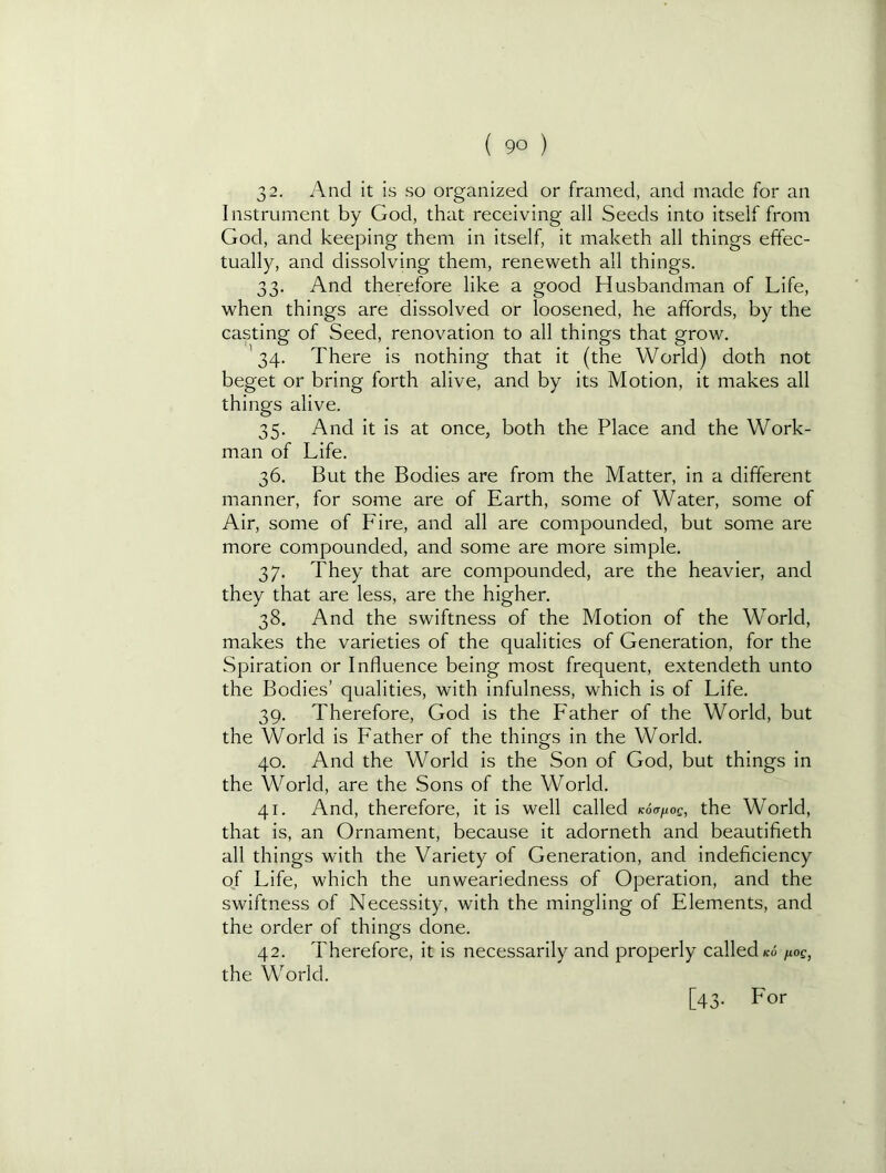 32. And it is so organized or framed, and made for an Instrument by God, that receiving all Seeds into itself from God, and keeping them in itself, it maketh all things effec- tually, and dissolving them, reneweth all things. 33. And therefore like a good Husbandman of Life, when things are dissolved or loosened, he affords, by the casting of Seed, renovation to all things that grow. 34. There is nothing that it (the World) doth not beget or bring forth alive, and by its Motion, it makes all things alive. 35. And it is at once, both the Place and the Work- man of Life. 36. But the Bodies are from the Matter, in a different manner, for some are of Earth, some of Water, some of Air, some of Fire, and all are compounded, but some are more compounded, and some are more simple. 37. They that are compounded, are the heavier, and they that are less, are the higher. 38. And the swiftness of the Motion of the World, makes the varieties of the qualities of Generation, for the Spiration or Influence being most frequent, extendeth unto the Bodies’ qualities, with infulness, which is of Life. 39. Therefore, God is the Father of the World, but the World is Father of the things in the World. 40. And the World is the Son of God, but things in the World, are the Sons of the World. 41. And, therefore, it is well called Koafioc, the World, that is, an Ornament, because it adorneth and beautifieth all things with the Variety of Generation, and indeficiency of Life, which the unweariedness of Operation, and the swiftness of Necessity, with the mingling of Elem.ents, and the order of things done. 42. Therefore, it is necessarily and properly called ko /loe, the World.