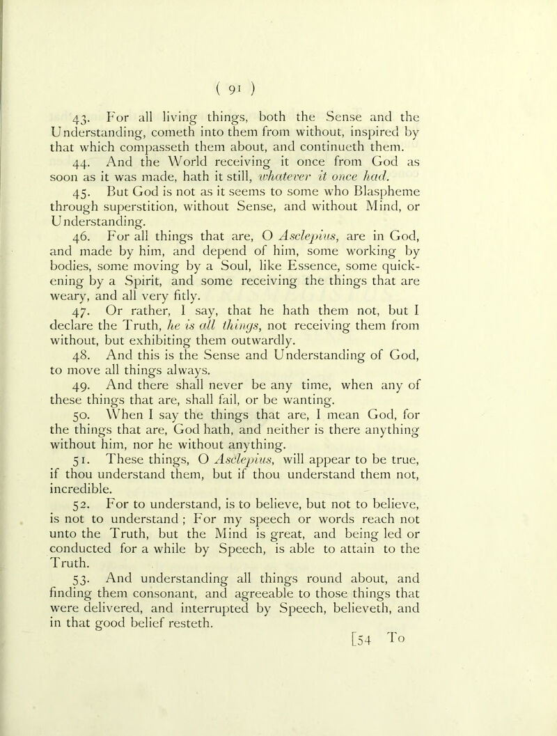 43- all living things, both the Sense and the Understanding, cometh into them from without, inspired by that which compasseth them about, and continueth them. 44. And the World receiving it once from God as soon as it was made, hath it still, 'whatever it once had. 45. But God is not as it seems to some who Blaspheme through superstition, without Sense, and without Mind, or U nderstanding. 46. For all things that are, O Asdepius, are in God, and made by him, and depend of him, some working by bodies, some moving by a Soul, like Essence, some quick- ening by a Spirit, and some receiving the things that are weary, and all very fitly. 47. Or rather, I say, that he hath them not, but I declare the Truth, he is cdl things, not receiving them from without, but exhibiting them outwardly. 48. And this is the Sense and Understanding of God, to move all things always. 49. And there shall never be any time, when any of these things that are, shall fail, or be wanting. 50. When I say the things that are, I mean God, for the things that are, God hath, and neither is there anything without him, nor he without anything, 51. These things, O Asdepius, will appear to be true, if thou understand them, but if thou understand them not, incredible. 52. For to understand, is to believe, but not to believe, is not to understand ; For my speech or words reach not unto the Truth, but the Mind is great, and being led or conducted for a while by Speech, is able to attain to the Truth. 53. And understanding all things round about, and finding them consonant, and agreeable to those things that were delivered, and interrupted by Speech, believeth, and in that good belief resteth. [54 To