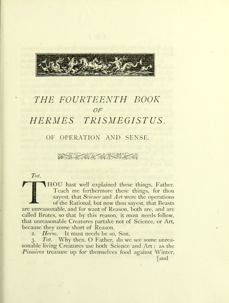 OF HERMES TRISMEGISTUS. OF OPERATION AND SENSE. Tat. Thou hast well explained these things, Father. Teach me furthermore these things, for thou sayest, that Science and Art were the operations of the Rational, but now thou sayest, that Beasts are unreasonable, and for want of Reason, both are, and are called Brutes, so that by this reason, it must needs follow, that unreasonable Creatures partake not of Science, or Art, because they come short of Reason. 2. Ho m. It must needs be so. Son. 3. Tat. Why then, O Father, do we see some unrea- sonable living Creatures use both Science and Art; as the Pismires treasure up for themselves food against Winter, [and